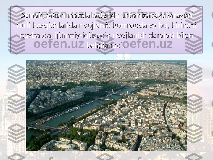 Demak, jahon mamlakatlarida urbanizatsiya jarayoni 
turli bosqichlarida rivojlanib bormoqda va bu, birinchi 
navbatda, ijtimoiy-iqtisodiy rivojlanish darajasi bilan 
belgilanadi.   