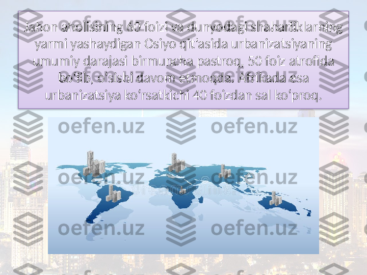 Jahon aholisining 60 foizi va dunyodagi shaharliklarning 
yarmi yashaydigan Osiyo qit’asida urbanizatsiyaning 
umumiy darajasi birmuncha pastroq, 50 foiz atrofida 
bo‘lib, o‘sishi davom etmoqda. Afrikada esa 
urbanizatsiya ko‘rsatkichi 40 foizdan sal ko‘proq.  