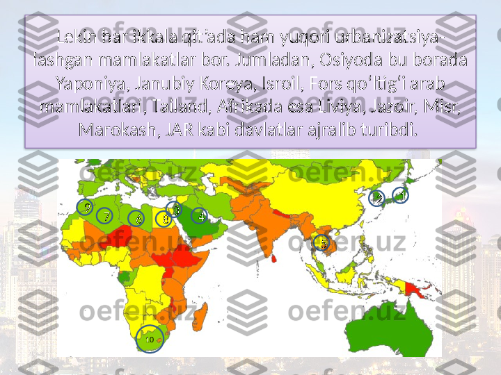 Lekin har ikkala qit’ada ham yuqori urbanizatsiya-
lashgan mamlakatlar bor. Jumladan, Osiyoda bu borada 
Yaponiya, Janubiy Koreya, Isroil, Fors qo‘ltig‘i arab
mamlakatlari, Tailand, Afrikada esa Liviya, Jazoir, Misr, 
Marokash, JAR kabi davlatlar ajralib turibdi. 
1
2
7
6
89
10 3
54  