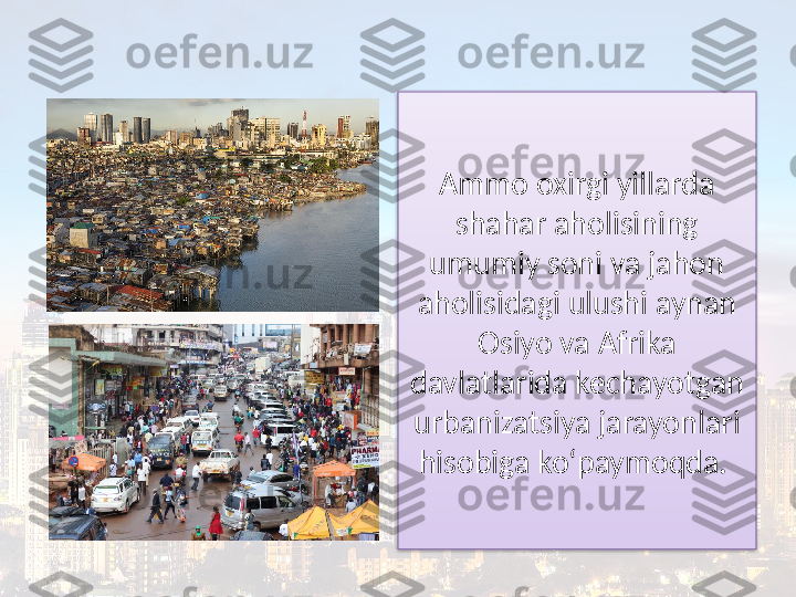 Ammo oxirgi yillarda 
shahar aholisining 
umumiy soni va jahon 
aholisidagi ulushi aynan 
Osiyo va Afrika
davlatlarida kechayotgan 
urbanizatsiya jarayonlari 
hisobiga ko‘paymoqda.   