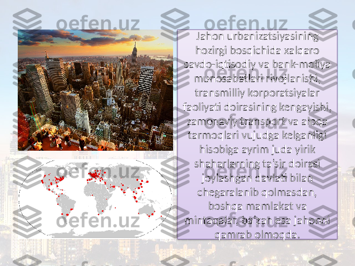 Jahon urbanizatsiyasining 
hozirgi bosqichida xalqaro 
savdo-iqtisodiy va bank-moliya 
munosabatlari rivojlanishi, 
transmilliy korporatsiyalar 
faoliyati doirasining kengayishi, 
zamonaviy transport va aloqa 
tarmoqlari vujudga kelganligi 
hisobiga ayrim juda yirik 
shaharlarning ta’sir doirasi 
joylashgan davlati bilan 
chegaralanib qolmasdan, 
boshqa mamlakat va 
mintaqalar, ba’zan esa jahonni 
qamrab olmoqda.  