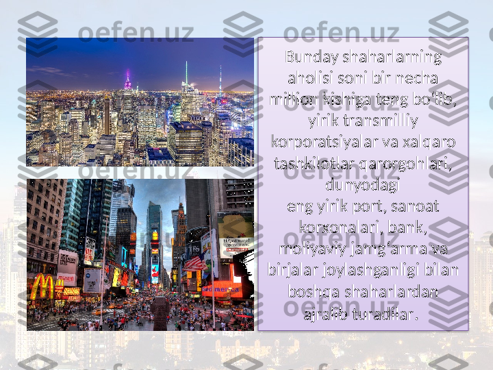 Bunday shaharlarning 
aholisi soni bir necha 
million kishiga teng bo‘lib, 
yirik transmilliy 
korporatsiyalar va xalqaro 
tashkilotlar qarorgohlari, 
dunyodagi
eng yirik port, sanoat 
korxonalari, bank, 
moliyaviy jamg‘arma va 
birjalar joylashganligi bilan 
boshqa shaharlardan 
ajralib turadilar .   