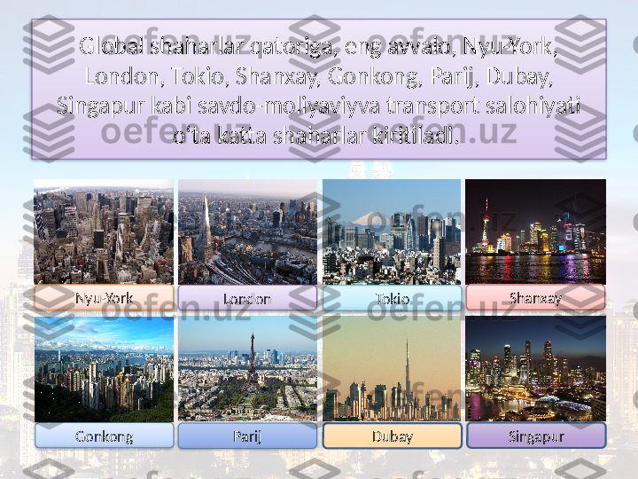 Global shaharlar qatoriga, eng avvalo, Nyu-York, 
London, Tokio, Shanxay, Gonkong, Parij, Dubay, 
Singapur kabi savdo-moliyaviyva transport salohiyati 
o‘ta katta shaharlar kiritiladi. 
Nyu-York
London
Tokio Shanxay
Gonkong
Parij Dubay Singapur        