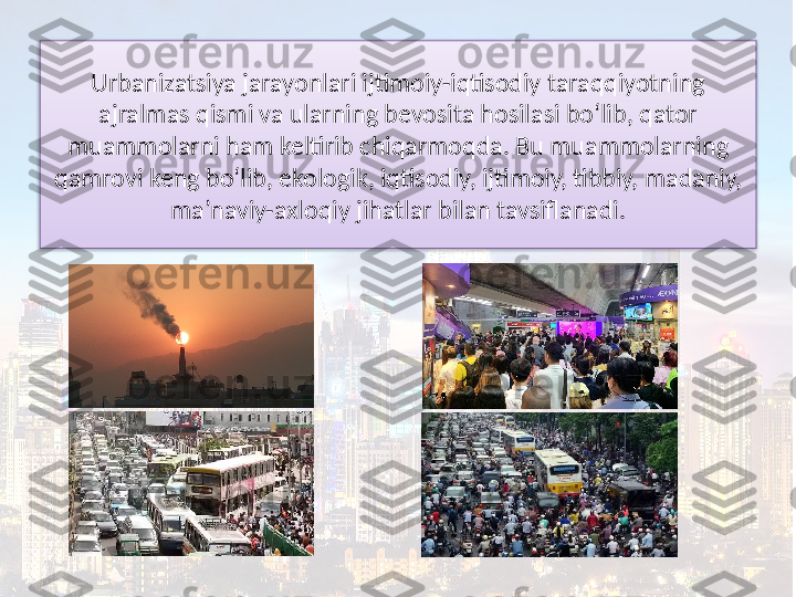 Urbanizatsiya jarayonlari ijtimoiy-iqtisodiy taraqqiyotning 
ajralmas qismi va ularning bevosita hosilasi bo‘lib, qator 
muammolarni ham keltirib chiqarmoqda. Bu muammolarning 
qamrovi keng bo‘lib, ekologik, iqtisodiy, ijtimoiy, tibbiy, madaniy, 
ma’naviy-axloqiy jihatlar bilan tavsiflanadi.  