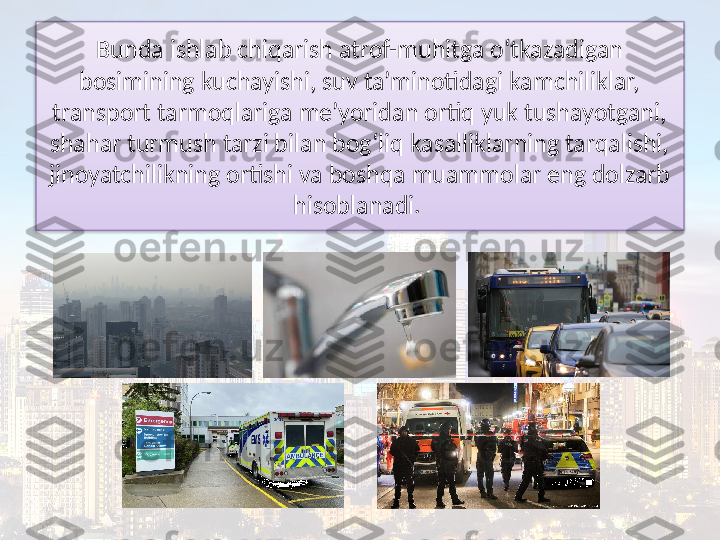 Bunda ishlab chiqarish atrof-muhitga o‘tkazadigan 
bosimining kuchayishi, suv ta’minotidagi kamchiliklar, 
transport tarmoqlariga me’yoridan ortiq yuk tushayotgani, 
shahar turmush tarzi bilan bog‘liq kasalliklarning tarqalishi, 
jinoyatchilikning ortishi va boshqa muammolar eng dolzarb 
hisoblanadi.   