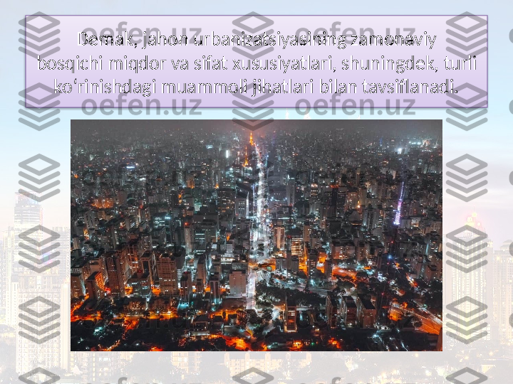 Demak, jahon urbanizatsiyasining zamonaviy
bosqichi miqdor va sifat xususiyatlari, shuningdek, turli 
ko‘rinishdagi muammoli jihatlari bilan tavsiflanadi.  