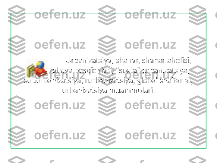                     Urbanizatsiya, shahar, shahar aholisi, 
urbanizatsiya bosqichlari, “soxta” urbanizatsiya,
suburbanizatsiya, rurbanizatsiya, global shaharlar, 
urbanizatsiya muammolari. 