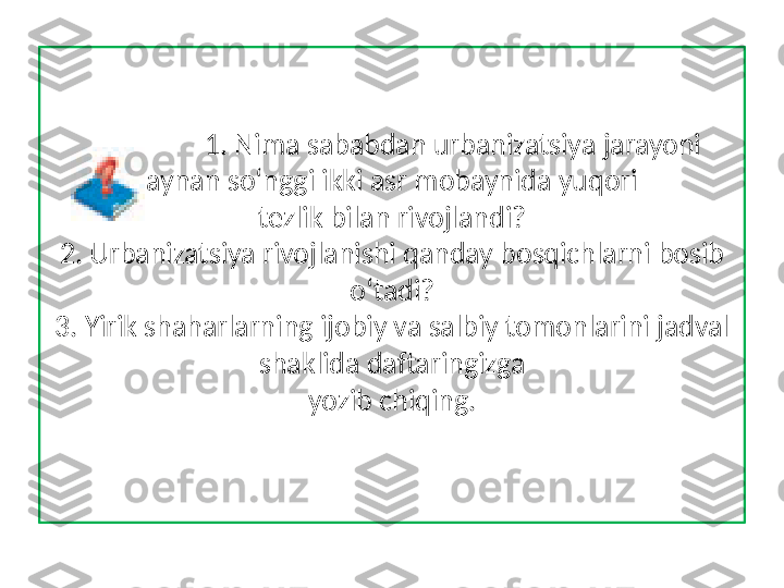                  1. Nima sababdan urbanizatsiya jarayoni 
aynan so‘nggi ikki asr mobaynida yuqori
tezlik bilan rivojlandi?
2. Urbanizatsiya rivojlanishi qanday bosqichlarni bosib 
o‘tadi?
3. Yirik shaharlarning ijobiy va salbiy tomonlarini jadval 
shaklida daftaringizga
yozib chiqing. 