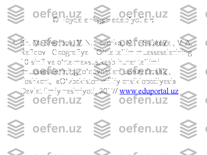 © Foydalanilgan adabiyotlar:
•
Sh. M. Sharipov, V. N. Fedorko, N. I. Safarova , V. A. 
Rafiqov– Geografiya – O‘rta ta’lim muassasalarining
     10-sinfi va o‘rta maxsus,kasb-hunar ta’limi 
      muassasalarining  o‘quvchilari uchun darslik , 
     Toshkent,  «O‘zbekiston milliy ensiklopediyasi» 
     Davlat ilmiy nashriyoti, 2017/  www.eduportal.uz   