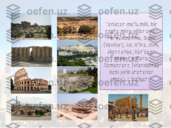 Tarixdan ma’lumki, bir 
necha ming yillar avval
Yer yuzida Fiva, Bobil 
(Vavilon), Ur, Afina, Rim, 
Iskandariya, Karfagen, 
Moxenjo-Daro, 
Samarqand (Marokand) 
kabi yirik shaharlar 
mavjud bo‘lgan.  