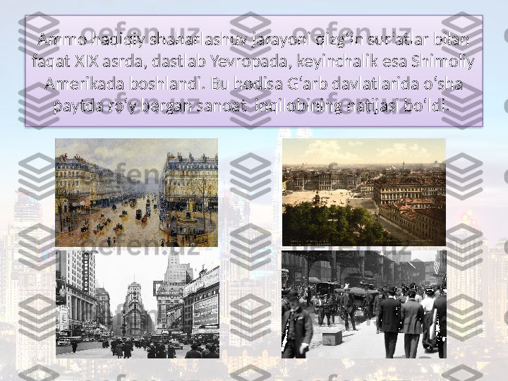 Ammo haqiqiy shaharlashuv jarayoni qizg‘in sur’atlar bilan 
faqat XIX asrda, dastlab Yevropada, keyinchalik esa Shimoliy 
Amerikada boshlandi. Bu hodisa G‘arb davlatlarida o‘sha 
paytda ro‘y bergan sanoat  inqilobining natijasi bo‘ldi.   