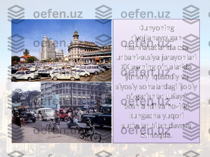 Dunyoning 
rivojlanayotgan 
mamlakatlarida esa 
urbanizatsiya jarayonlari 
XX asrning o‘rtalarida 
ijtimoiy-iqtisodiy va 
siyosiy sohalardagi ijobiy 
o‘zgarishlar tufayli 
boshlandi va hozirgi 
kungacha  yuqori 
sur’atlar bilan davom 
etmoqda.  