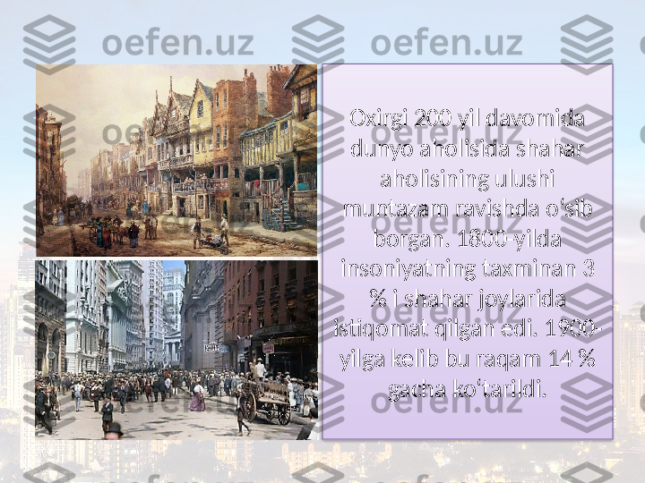 Oxirgi 200 yil davomida 
dunyo aholisida shahar 
aholisining ulushi 
muntazam ravishda o‘sib 
borgan. 1800-yilda 
insoniyatning taxminan 3 
% i shahar joylarida 
istiqomat qilgan edi. 1900-
yilga kelib bu raqam 14 % 
gacha ko‘tarildi.  