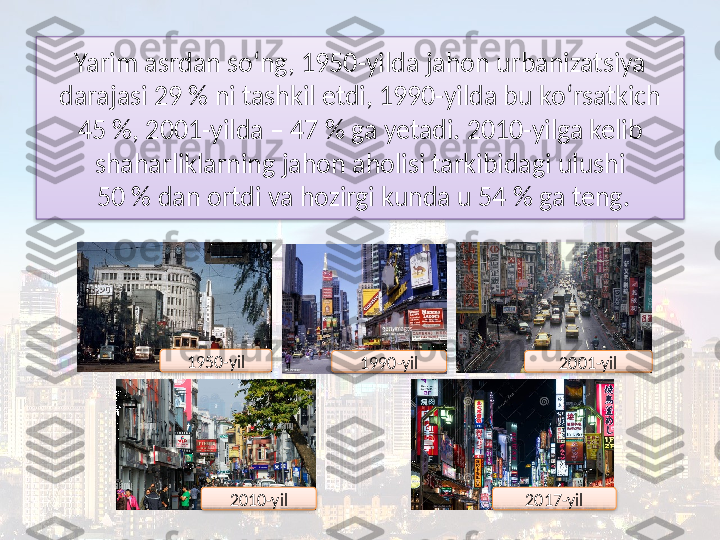 Yarim asrdan so‘ng, 1950-yilda jahon urbanizatsiya
darajasi 29 % ni tashkil etdi, 1990-yilda bu ko‘rsatkich 
45 %, 2001-yilda – 47 % ga yetadi. 2010-yilga kelib 
shaharliklarning jahon aholisi tarkibidagi ulushi
 50 % dan ortdi va hozirgi kunda u 54 % ga teng.
1950-yil
1990-yil 2001-yil
2010-yil 2017-yil       