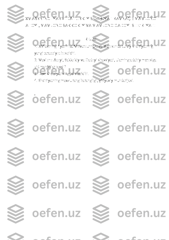 XV ASRNINGI YARMIDA TURKIY SHE`RIYAT RAVNAQI: MAVLONO
ATOYI, MAVLONO SAKKOKIY VA MAVLONO GADOYI SHE`RIYATI
REJA:
1. XV asrning I yarmida Movarounnahr va Xurosonda turkiy she`riyatning 
yangi tara qq iyot bos q ichi.
2. Mavlono Atoyi, Sakkokiy va Gadoyi shaxsiyati, ularning adabiy merosiga
oid manbalar tavsifi
3. Davr she`riyatining janr t arkibi.
4.   She`riyatning mavzu rang-barangligi, g’oyaviy mundarijasi.
 
  