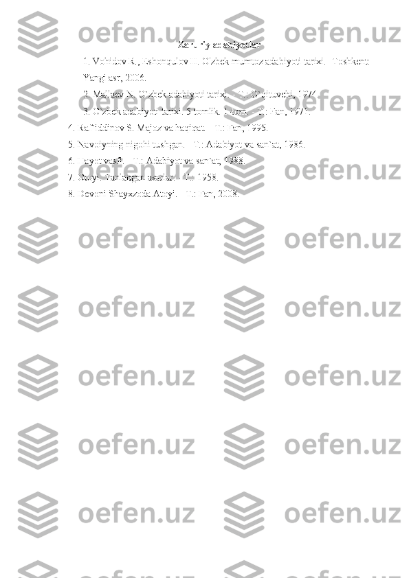 Zaruriy adabiyotlar
1. Vohidov R., Eshonqulov H. O'zbek mumtoz adabiyoti tarixi. -Toshkent: 
Yangi asr, 2006.
2. Mallaev N. O`zbek adabiyoti tarixi. - T.: O`qituvchi, 1974.
3. O`zbek adabiyoti tarixi. 5 tomlik. 1-tom. - T.: Fan, 1971.
    4. Raf`iddinov S. Majoz va haqiqat. - T.: Fan, 1995.
    5. Navoiyning nigohi tushgan. - T.: Adabiyot va san`at, 1986.
    6. Hayot vasfi. - T.: Adabiyot va san`at, 1988.
    7. Otoyi. Tanlangan asarlar. - T.: 1958.
    8. Devoni Shayxzoda Atoyi.  -T.: Fan, 2008. 