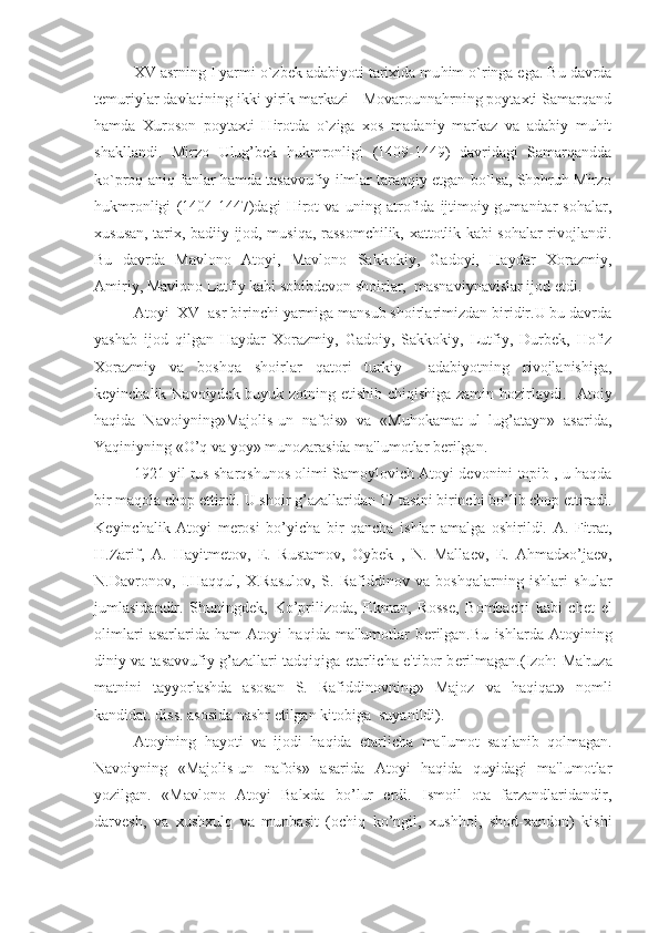 XV asrning I yarmi o`zbek adabiyoti tarixida mu h im o`ringa ega. Bu davrda
temuriylar davlatining ikki yirik markazi - Movarounnahrning poytaxti Samarqand
hamda   Xuroson   poytaxti   Hirotda   o`ziga   xos   madaniy   markaz   va   adabiy   muhit
shakllandi.   Mirzo   Ulug’bek   hukmronligi   (1409-1449)   davridagi   Samarqandda
ko`proq aniq fanlar hamda tasavvufiy ilmlar taraqqiy etgan bo`lsa, Shohruh Mirzo
hukmronligi   (1404-1447)dagi   Hirot   va   uning   atrofida   ijtimoiy-gumanitar   sohalar,
xususan, tarix, badiiy ijod, musiqa, rassomchilik, xattotlik kabi sohalar rivojlandi.
Bu   davrda   Mavlono   Atoyi,   Mavlono   Sakkokiy,   Gadoyi,   Haydar   Xorazmiy,
Amiriy, Mavlono Lutfiy kabi sohibdevon shoirlar,  masnaviynavislar ijod etdi.
Atoyi  XV  asr birinchi yarmiga mansub shoirlarimizdan biridir.U bu davrda
yashab   ijod   qilgan   Haydar   Xorazmiy,   Gadoiy,   Sakkokiy,   Lutfiy,   Durbеk,   Hofiz
Xorazmiy   va   boshqa   shoirlar   qatori   turkiy     adabiyotning   rivojlanishiga,
kеyinchalik Navoiydеk buyuk zotning еtishib chiqishiga zamin hozirlaydi.   Atoiy
haqida   Navoiyning»Majolis-un   nafois»   va   «Muhokamat-ul   lug’atayn»   asarida,
Yaqiniyning «O’q va yoy» munozarasida ma'lumotlar bеrilgan. 
1921 yil rus sharqshunos olimi Samoylovich Atoyi d е vonini topib , u haqda
bir maqola chop ettirdi. U shoir g’azallaridan 17 tasini birinchi bo’lib chop ettiradi.
K е yinchalik   Atoyi   m е rosi   bo’yicha   bir   qancha   ishlar   amalga   oshirildi.   A.   Fitrat,
H.Zarif,   A.   Hayitm е tov,   E.   Rustamov,   Oyb е k   ,   N.   Malla е v,   E.   Ahmadxo’ja е v,
N.Davronov,   I.Haqqul,   X.Rasulov,   S.   Rafiddinov   va   boshqalarning   ishlari   shular
jumlasidandir.   Shuningd е k,   Ko’prilizoda,   Ekman,   Ross е ,   Bombachi   kabi   ch е t   el
olimlari   asarlarida   ham   Atoyi   haqida   ma'lumotlar   b е rilgan.Bu   ishlarda   Atoyining
diniy va tasavvufiy g’azallari tadqiqiga  е tarlicha e'tibor b е rilmagan.(Izoh: Ma'ruza
matnini   tayyorlashda   asosan   S.   Rafiddinovning»   Majoz   va   haqiqat»   nomli
kandidat. diss. asosida nashr etilgan kitobiga  suyanildi).
Atoyining   hayoti   va   ijodi   haqida   е tarlicha   ma'lumot   saqlanib   qolmagan.
Navoiyning   «Majolis-un   nafois»   asarida   Atoyi   haqida   quyidagi   ma'lumotlar
yozilgan.   «Mavlono   Atoyi   Balxda   bo’lur   erdi.   Ismoil   ota   farzandlaridandir,
darv е sh,   va   xushxulq   va   munbasit   (ochiq   ko’ngil,   xushhol,   shod-xandon)   kishi 