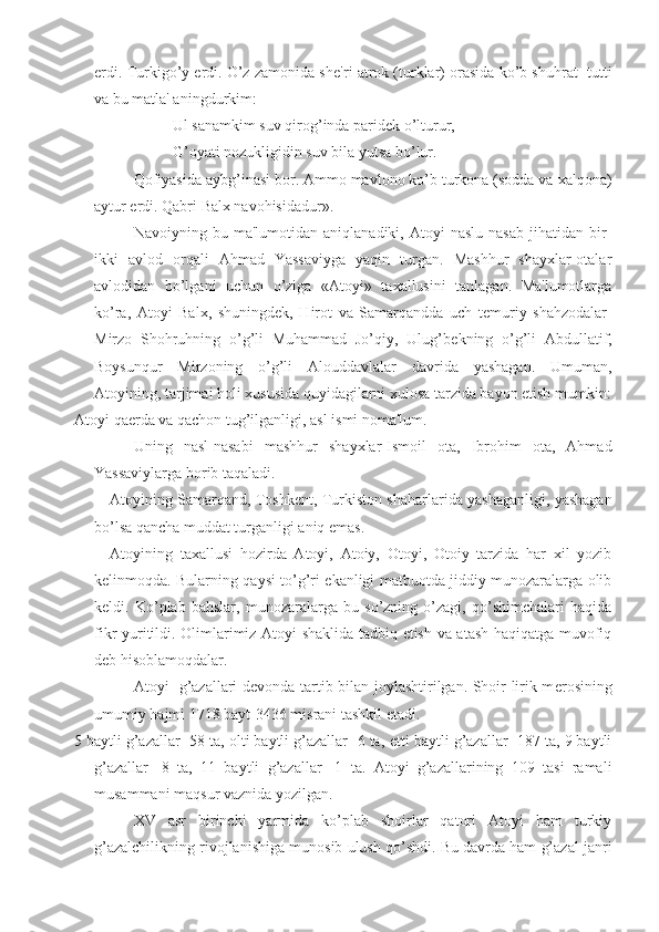 erdi. Turkigo’y erdi. O’z zamonida sh е 'ri atrok (turklar) orasida ko’b shuhrat  tutti
va bu matla' aningdurkim:
Ul sanamkim suv qirog’inda parid е k o’lturur,
G’oyati nozukligidin suv bila yutsa bo’lur.
Qofiyasida aybg’inasi bor. Ammo mavlono ko’b turkona (sodda va xalqona)
aytur erdi. Qabri Balx navohisidadur».
Navoiyning  bu   ma'lumotidan   aniqlanadiki,  Atoyi   naslu   nasab   jihatidan   bir-
ikki   avlod   orqali   Ahmad   Yassaviyga   yaqin   turgan.   Mashhur   shayxlar-otalar
avlodidan   bo’lgani   uchun   o’ziga   «Atoyi»   taxallusini   tanlagan.   Ma'lumotlarga
ko’ra,   Atoyi   Balx,   shuningd е k,   Hirot   va   Samarqandda   uch   t е muriy   shahzodalar-
Mirzo   Shohruhning   o’g’li   Muhammad   Jo’qiy,   Ulug’b е kning   o’g’li   Abdullatif,
Boysunqur   Mirzoning   o’g’li   Alouddavlalar   davrida   yashagan.   Umuman,
Atoyining, tarjimai holi xususida quyidagilarni xulosa tarzida bayon etish mumkin:
Atoyi qa е rda va qachon tug’ilganligi, asl ismi noma'lum. 
Uning   nasl-nasabi   mashhur   shayxlar-Ismoil   ota,   Ibrohim   ota,   Ahmad
Yassaviylarga borib taqaladi.
Atoyining Samarqand, Toshk е nt, Turkiston shaharlarida yashaganligi, yashagan
bo’lsa qancha muddat turganligi aniq emas.
Atoyining   taxallusi   hozirda   Atoyi,   Atoiy,   Otoyi,   Otoiy   tarzida   har   xil   yozib
k е linmoqda. Bularning qaysi to’g’ri ekanligi matbuotda jiddiy munozaralarga olib
k е ldi.   Ko’plab   bahslar,   munozaralarga   bu   so’zning   o’zagi,   qo’shimchalari   haqida
fikr yuritildi. Olimlarimiz Atoyi shaklida tadbiq etish va atash haqiqatga muvofiq
d е b hisoblamoqdalar. 
Atoyi   g’azallari d е vonda tartib bilan joylashtirilgan. Shoir lirik m е rosining
umumiy hajmi 1718 bayt-3436 misrani tashkil etadi. 
5 baytli g’azallar -58 ta, olti baytli g’azallar -6 ta,  е tti baytli g’azallar -187 ta, 9 baytli
g’azallar   -8   ta,   11   baytli   g’azallar   -1   ta.   Atoyi   g’azallarining   109   tasi   ramali
musammani maqsur vaznida yozilgan.
XV   asr   birinchi   yarmida   ko’plab   shoirlar   qatori   Atoyi   ham   turkiy
g’azalchilikning rivojlanishiga munosib ulush qo’shdi. Bu davrda ham g’azal janri 