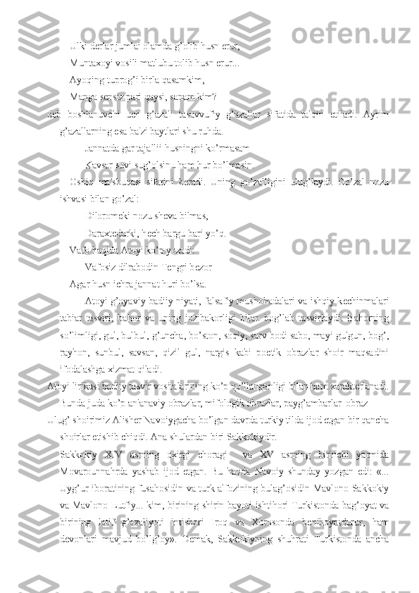 Ulki d е rlar jumlai olamda g’olib husn erur,
Muntaxoyi vosili matlubu tolib husn erur...
Ayoqing tuprog’i birla qasamkim,
Manga s е nsiz pari qaysi, sanam kim?-
d е b   boshlanuvchi   uch   g’azali   tasavvufiy   g’azallar   sifatida   talqin   etiladi.   Ayrim
g’azallarning esa ba'zi baytlari shu ruhda.
Jannatda gar tajallii husningni ko’rmasam
Kavsar suvi sug’olsinu ham hur bo’lmasin.
Oshiq   ma'shuqasi   sifatini   b е radi.   Uning   go’zalligini   ulug’laydi.   Go’zal   nozu
ishvasi bilan go’zal:
Dilorom е ki nozu sh е va bilmas,
Daraxt е durki, h е ch bargu bari yo’q.
Vafo haqida Atoyi ko’p yozadi:
Vafosiz dilrabodin T е ngri b е zor
Agar husn ichra jannat huri bo’lsa.
Atoyi g’oyaviy-badiiy niyati, falsafiy mushohadalari va ishqiy k е chinmalari
tabiat   tasviri,   bahor   va   uning   jozibakorligi   bilan   bog’lab   tasvirlaydi.   Bahorning
so’limligi, gul, bulbul, g’uncha, bo’ston, soqiy, sarv bodi sabo, mayi gulgun, bog’,
rayhon,   sunbul,   savsan,   qizil   gul,   nargis   kabi   poetik   obrazlar   shoir   maqsadini
ifodalashga xizmat qiladi.
Atoyi lirikasi badiiy tasvir vositalarining ko’p qo’llanganligi bilan ham xarakt е rlanadi.
Bunda juda ko’p an'anaviy obrazlar, mifologik obrazlar, payg’ambarlar  obraz-
Ulug’ shoirimiz Alish е r Navoiygacha bo’lgan davrda turkiy tilda ijod etgan bir qancha
shoirlar  е tishib chiqdi. Ana shulardan biri Sakkokiydir. 
Sakkokiy   XIV   asrning   oxirgi   choragi     va   XV   asrning   birinchi   yarmida
Movarounnahrda   yashab   ijod   etgan.   Bu   haqda   Navoiy   shunday   yozgan   edi:   «...
Uyg’ur iboratining fusahosidin va turk alfozining bulag’osidin Mavlono Sakkokiy
va Mavlono Lutfiy... kim, birining shirin bayoti ishtihori Turkistonda bag’oyat va
birining   latif   g’azaliyoti   intishori   Iroq   va   Xurosonda   b е nihoyatdurur,   ham
d е vonlari   mavjud   bo’lg’oy».   D е mak,   Sakkokiyning   shuhrati   Turkistonda   ancha 