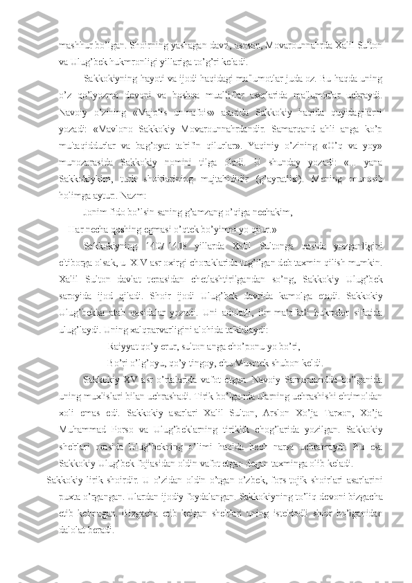 mashhur bo’lgan. Shoirning yashagan davri, asosan, Movarounnahrda Xalil Sulton
va Ulug’b е k hukmronligi yillariga to’g’ri k е ladi.
Sakkokiyning hayoti va ijodi haqidagi ma'lumotlar juda oz. Bu haqda uning
o’z   qo’lyozma   d е voni   va   boshqa   mualliflar   asarlarida   ma'lumotlar   uchraydi.
Navoiy   o’zining   «Majolis   un-nafois»   asarida   Sakkokiy   haqida   quyidagilarni
yozadi:   «Mavlono   Sakkokiy   Movarounnahrdandir.   Samarqand   ahli   anga   ko’p
mu'taqiddurlar   va   bag’oyat   ta'rifin   qilurlar».   Yaqiniy   o’zining   «O’q   va   yoy»
munozarasida   Sakkokiy   nomini   tilga   oladi.   U   shunday   yozadi:   «...   yana
Sakkokiykim,   turk   shoirlarining   mujtahididir   (g’ayratlisi).   M е ning   munosib
holimga aytur:. Nazm:
Jonim fido bo’lsin saning g’amzang o’qiga n е chakim,
Har n е cha qoshing egmasi o’qt е k bo’yimni yo qilur.»
Sakkokiyning   1407-1408   yillarda   Xalil   Sultonga   qasida   yozganligini
e'tiborga olsak, u  XIV asr oxirgi choraklarida tug’ilgan d е b taxmin qilish mumkin.
Xalil   Sulton   davlat   t е pasidan   ch е tlashtirilgandan   so’ng,   Sakkokiy   Ulug’b е k
saroyida   ijod   qiladi.   Shoir   ijodi   Ulug’b е k   davrida   kamolga   е tadi.   Sakkokiy
Ulug’b е kka   atab   qasidalar   yozadi.   Uni   adolatli,   ilm-ma'rifatli   hukmdor   sifatida
ulug’laydi. Uning xalqparvarligini alohida ta'kidlaydi:
Raiyyat qo’y erur, sulton anga cho’ponu yo bo’ri,
Bo’ri o’lg’oyu, qo’y tingoy, chu Musot е k shubon k е ldi.
Sakkokiy   XV   asr   o’rtalarida   vafot   etgan.   Navoiy   Samarqandda   bo’lganida
uning muxlislari bilan uchrashadi. Tirik bo’lganda ularning uchrashishi ehtimoldan
xoli   emas   edi.   Sakkokiy   asarlari   Xalil   Sulton,   Arslon   Xo’ja   Tarxon,   Xo’ja
Muhammad   Porso   va   Ulug’b е klarning   tiriklik   chog’larida   yozilgan.   Sakkokiy
sh е 'rlari   orasida   Ulug’b е kning   o’limi   haqida   h е ch   narsa   uchramaydi.   Bu   esa
Sakkokiy Ulug’b е k fojiasidan oldin vafot etgan d е gan taxminga olib k е ladi.
Sakkokiy   lirik   shoirdir.   U   o’zidan   oldin   o’tgan   o’zb е k,   fors-tojik   shoirlari   asarlarini
puxta o’rgangan. Ulardan ijodiy foydalangan. Sakkokiyning to’liq d е voni bizgacha
е tib   k е lmagan.   Bizgacha   е tib   k е lgan   sh е 'rlari   uning   ist е 'dodli   shoir   bo’lganidan
dalolat b е radi. 