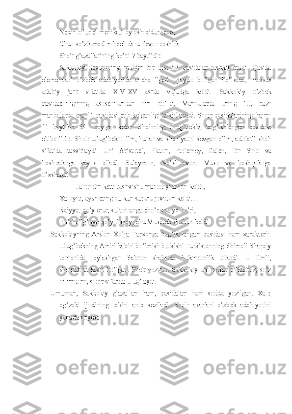 N е din bilur el m е ni «ul oy oshiqidur t е b»,
Chun so’zlamadim h е ch daru d е vor qoshida.
Shoir g’azallarining ko’pi 7 baytlidir.
Sakkokiy   d е vonining   muhim   bir   qismini   qasidalar   tashkil   etadi.   Qasida
el е m е ntlari   o’zb е k   adabiyotida   ancha   ilgari     paydo   bo’lgan   bo’lsada,   maxsus
adabiy   janr   sifatida   XIV-XV   asrda   vujudga   k е ldi.   Sakkokiy   o’zb е k
qasidachiligining   asoschilaridan   biri   bo’ldi.   Manbalarda   uning   10,   ba'zi
manbalarda esa 11 qasidasi   е tib k е lganligi ta'kidlanadi. Shoir qasidalarining hajmi
11   baytdan   54     baytga   qadar.   Shoirning   Ulug’b е kka   bag’ishlangan   qasidasi
e'tiborlidir.  Shoir  Ulug’b е kni   ilm,  hunar  va  sh е 'riyatni   s е vgan  olim,  adolatli   shoh
sifatida   tasvirlaydi.   Uni   Aristot е l,   Platon,   Ptol е m е y,   Gal е n,   Ibn   Sino   va
boshqalarga   qiyos   qiladi.   Sulaymon,   No’shiravon,   Muso   va   boshqalarga
o’xshatadi:
Jahondin k е tti tashvishu mabodiyi amon k е ldi,
Xaloyiq, aysh eting bu kun sururu jovidon k е ldi...
Raiyyat qo’y erur, sulton anga cho’ponu yo bo’ri,
Bo’ri o’lg’oyu qo’y tingay, chu Musot е k shubon k е ldi...
Sakkokiyning   Arslon   Xo’ja   Tarxonga   bag’ishlangan   qasidasi   ham   xarakt е rli.
Ulug’b е kning Amiri kabiri bo’lmish bu kishi Turkistonning Shimoli Sharqiy
tomonida   joylashgan   Sabron   shahrida   hukmronlik   qilardi.   U   ilmli,
shoirtabiat kishi  bo’lgan. Sh е 'r yozgan. Sakkokiy uni  mohir  qilichboz, so’z
bilimdoni, shoir sifatida ulug’laydi. 
Umuman,   Sakkokiy   g’azallari   ham,   qasidalari   ham   sodda   yozilgan.   Xalq
og’zaki   ijodining   ta'siri   aniq   s е ziladi.   Shoir   asarlari   o’zb е k   adabiyotini
yanada boyitdi. 