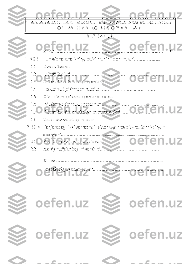 PANJARADAGI IKKI BOZONLI SISTEMAGA MOS SCH Ӧ DINGER
OPERATORINING  XOS QIYMATLARI
MUNDARIJA
Kirish………………………………………………...………………
3
1-BOB Funksional analizning  ba’zi muhim  elementlari …………….....
1.1 Evklid fazolari ………….…….……………………
1.2 Hilbert fazolari …………………….………………………………….
1.3 Hilbert fazosida chiziqli operatorlar ………………………………….
1.4 Teskari va Qo‘shma operatorlar……………………..……………
1.5 O‘z - o‘ziga qo‘shma operator xossalari  …………………………...
1.6  Musbat va Kompakt operatorlar …………………………….............
1.7 Hilbert fazosida aniqlangan operator spektri ……………………
1.8 Unitar ekvivalent operatorlar…………..…………………………
2-BOB Panjaradagi ikki zarrachali  sistemaga mos diskret Schr ¨
O
dinger
operatori ……… …………….............................................…..……...
2 .1 Koordina tasviri va Impuls tasviri.................................................
2 .2 Asosiy natijalar bayoni va isboti.……………………………………
Xulosa………………………………………………………………..
Foydalanilgan adabiyotlar ………………………………….……… 