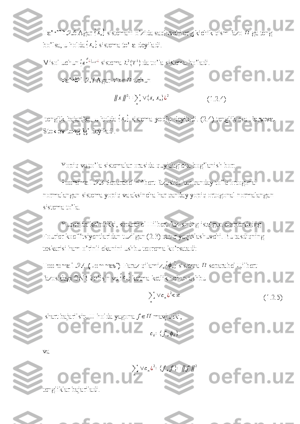 Ta'rif 1.2.6  Agar {xn}  sistemani o’zida saqlovchi eng kichik qism fazo 	H  ga teng 
bo’lsa, u holda  { x
n }
 sistema  to’la  deyiladi. 
Misol uchun 
{ e ∫ ¿ }
n ∈ Z 1 ¿
 sistema  L 2
( T 1
)
 da to’la sistema bo’ladi.
Ta'rif 1.2.7  Agar 	
∀	x∈H  uchun 
∥ x ∥ 2
=
∑
n   ∨ ( x , x
n ) ¿ 2
(1.2.4)
  tenglik bajarilsa, u holda  	
{xn}   sistema   yopiq   deyiladi. (2.4) tenglik esa   Parseval–
Steklov tengligi  deyiladi. 
Yopiq va to’la sistemalar orasida quyidagicha bog’lanish bor: 
Teorema 1.2.3  Separabel Hilbert fazosida har qanday to’la ortogonal 
normalangan sistema yopiq va aksincha har qanday yopiq ortogonal normalangan 
sistema to’la.  
Yuqorida ko’rdikki, separabel Hilbert fazosining istalgan elementining 
Fourier koeffitsiyentlaridan tuzilgan (2.3) qator yaqinlashuvchi. Bu tasdiqning 
teskarisi ham o’rinli ekanini ushbu teorema ko’rsatadi:
Teorema 1.2.4 (Lemmasi)    Faraz qilamiz, 	
{ϕn}  sistema 	H  separabel Hilbert 
fazosidagi ONB bo’lsin va  { c
n }
 ketma-ketlik uchun ushbu   
∑
n   ∨ c
n ¿ 2
< ∞
(1.2.5)
 shart bajarilsin. U holda yagona  f ∈ H
 mavjudki, 	
ck=(f,ϕk)
va 	
∑n	
 ∨	cn¿2=(f,f)=	∥	f∥2
tengliklar bajariladi.  