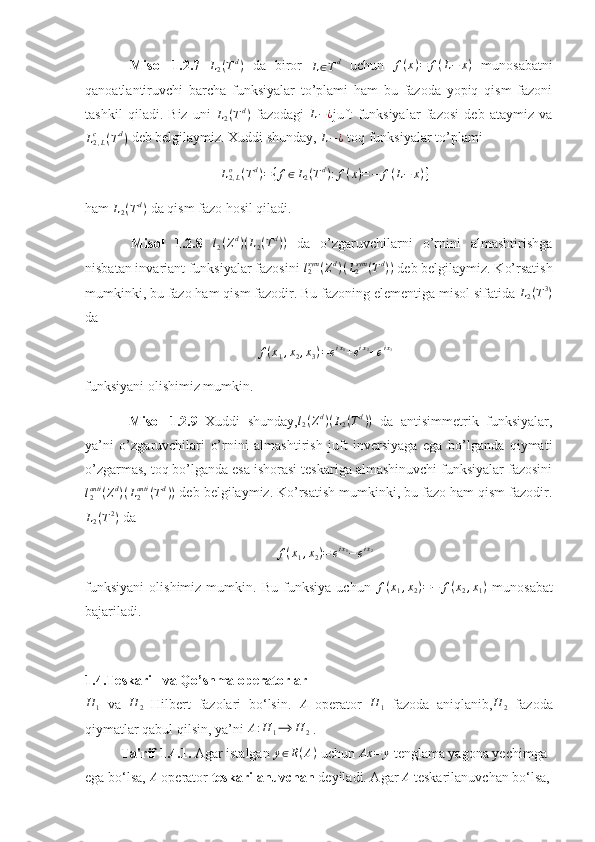   Misol   1.2.7   L
2 ( T d
)
  da   biror  
L ∈ T d
  uchun   f ( x ) = f ( L − x )
  munosabatni
qanoatlantiruvchi   barcha   funksiyalar   to’plami   ham   bu   fazoda   yopiq   qism   fazoni
tashkil   qiladi.   Biz   uni  L2(Td)   fazodagi   L − ¿
juft   funksiyalar   fazosi   deb   ataymiz   va
L
2 , Lc
( T d
)  deb belgilaymiz.  Xuddi shunday, 	
L−¿  toq funksiyalar to’plami 	
L2,Lo	(Td)={f∈L2(Td):f(x)=−	f(L−	x)}
ham 	
L2(Td)  da qism fazo hosil qiladi. 
  Misol   1.2.8  	
l2(Zd)(L2(Td))   da   o’zgaruvchilarni   o’rnini   almashtirishga
nisbatan invariant funksiyalar fazosini 	
l2sym	(Zd)(L2sym	(Td))  deb belgilaymiz. Ko’rsatish
mumkinki, bu fazo ham qism fazodir. Bu fazoning elementiga misol sifatida 	
L2(T3)
da 
f ( x
1 , x
2 , x
3 ) = e i x
1
+ e i x
2
+ e i x
3
funksiyani olishimiz mumkin. 
  Misol   1.2.9   Xuddi   shunday,	
l2(Zd)(L2(Td))   da   antisimmetrik   funksiyalar,
ya’ni   o’zgaruvchilari   o’rnini   almashtirish   juft   inversiyaga   ega   bo’lganda   qiymati
o’zgarmas, toq bo’lganda esa ishorasi teskariga almashinuvchi funksiyalar fazosini	
l2anti	(Zd)(L2anti	(Td))
 deb belgilaymiz. Ko’rsatish mumkinki, bu fazo ham qism fazodir.	
L2(T2)
 da 	
f(x1,x2)=	eix1−	eix2
funksiyani   olishimiz   mumkin.   Bu   funksiya   uchun   f ( x
1 , x
2 ) = − f ( x
2 , x
1 )
  munosabat
bajariladi. 
1.4.Teskari   va Qo’shma operatorlar	
H	1
  va  	H	2   Hilbert   fazolari   bo‘lsin.  	A   operator  	H	1   fazoda   aniqlanib,	H	2   fazoda
qiymatlar qabul qilsin, ya’ni 	
A:H	1⟶	H	2  .
Ta'rif 1.4.1.  Agar istalgan  y ∈ R ( A )
 uchun 	
Ax	=	y  tenglama yagona yechimga 
ega bo‘lsa,  A
 operator  teskarilanuvchan  deyiladi. Agar  A
 teskarilanuvchan bo‘lsa, 