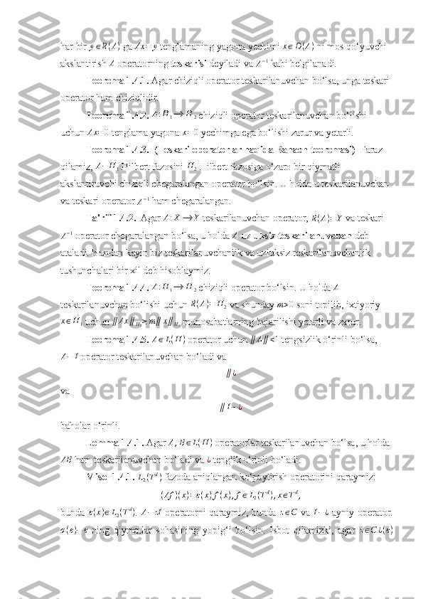 har bir  y ∈ R ( A )
 ga Ax	=	y  tenglamaning yagona yechimi  x ∈ D ( A )
 ni mos qo‘yuvchi 
akslantirish  A
 operatorning  teskarisi  deyiladi va 	
A−1  kabi belgilanadi. 
Teorema 1.4.1.  Agar chiziqli operator teskarilanuvchan bo‘lsa, unga teskari 
operator ham chiziqlidir. 
Teorema 1.4.2. 	
A:H	1⟶	H	2  chiziqli operator teskarilanuvchan bo‘lishi 
uchun  Ax = 0
 tenglama yagona 	
x=0  yechimga ega bo‘lishi zarur va yetarli. 
Teorema 1.4.3.  (Teskari operatorlar haqida Banach teoremasi)   Faraz 
qilamiz, 	
A−	H	1  Hilbert fazosini  H
2  Hilbert fazosiga o‘zaro bir qiymatli 
akslantiruvchi chiziqli chegaralangan operator bo‘lsin. U holda u teskarilanuvchan 
va teskari operator 	
A−1  ham chegaralangan. 
Ta'rif 1.4.2.   Agar 	
A:X	⟶	Y  teskarilanuvchan operator, 	R(A)=Y  va teskari
A − 1
 operator chegaralangan bo‘lsa, u holda 	
A   uzluksiz teskarilanuvchan  deb 
ataladi. Bundan keyin biz teskarilanuvchanlik va uzluksiz teskarilanuvchanlik 
tushunchalari bir xil deb hisoblaymiz. 
Teorema 1.4.4. 	
A:H	1⟶	H	2  chiziqli operator bo‘lsin. U holda 	A  
teskarilanuvchan bo‘lishi uchun  R ( A ) = H
2  va shunday 	
m>0  soni topilib, ixtiyoriy
x ∈ H
1  uchun  ∥ Ax ∥
H
2 ≥ m ∥ x ∥
H
1  munosabatlarning bajarilishi yetarli va zarur. 
Teorema 1.4.5.  A ∈ L ( H )
 operator uchun 	
∥	A∥<1  tengsizlik o‘rinli bo‘lsa,
A − I
 operator teskarilanuvchan bo‘ladi va 	
∥¿
va 	
∥I−¿
baholar o‘rinli. 
Lemma 1.4.1.  Agar 	
A,B∈L(H	)  operatorlar teskarilanuvchan bo‘lsa, u holda
AB
 ham teskarilanuvchan bo‘ladi va 
¿  tenglik o‘rinli bo‘ladi. 
Misol 1.4.1.  L
2 ( T d
)
 fazoda aniqlangan ko‘paytirish operatorini qaraymiz: 
( Af ) ( x ) = ε ( x ) f ( x ) , f ∈ L
2 ( T d
) , x ∈ T d
,
bunda  	
ε(x)∈L2(Td) .  	A−	zI   operatorni qaraymiz, bunda  	z∈C   va  	I−¿   ayniy operator.	
σ(ε)−	ε
  ning   qiymatlar   sohasining   yopig‘i   bo‘lsin.   Isbot   qilamizki,   agar   z ∈ C ¿ ( ε ) 