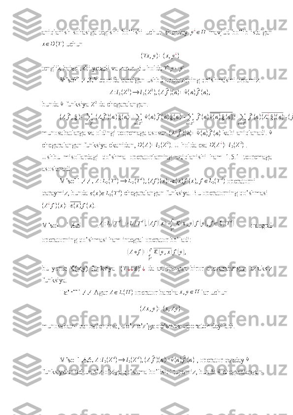 aniqlanish   sohasiga   tegishli   bo‘lishi   uchun   shunday  y¿∈H   mavjud   bo‘lib   istalgan
x ∈ D ( T )
 uchun 
( Tx , y ) = ( x , y ¿
)
tenglik bajarilishi yetarli va zarur. Bu holda 	
T¿y=	y¿ . 
Misol 1.4.3. Yuqorida qaralgan ushbu operatorning qo‘shmasini topamiz: 
A : l
2 ( Z 2
) ⟶ l
2 ( Z 2
) , ( A	
^ f ) ( n ) =	^ v ( n )	^ f ( n ) ,
bunda 	
^v  funksiya 	Z2  da chegaralangan. 	
(A^f,^g)=	∑n∈Z2 (A^f)(n)^g(n)=	∑n∈Z2 ^v(n)^f(n)^g(n)=	∑n∈Z2 ^f(n)^v(n)^g(n)=	∑n∈Z2 ^f(n)(A¿^g)(n)=(^f,A¿^g)
munosabatlarga va oldingi teoremaga asosan  	
(A¿^f)(n)=	^v(n)^f(n)  kabi aniqlanadi. 	^v
chegaralangan funksiya ekanidan,  D ( A ) = l
2 ( Z 2
)
. U holda esa  D ( A ¿
) = l
2 ( Z 2
)
 . 
Ushbu   misollardagi   qo’shma   operatorlarning   aniqlanishi   ham   1.5.1   teoremaga
asoslanadi.
Misol 1.4.4. 	
A:L2(Td)⟶	L2(Td),(Af	)(x)=ε(x)f(x),f∈L2(Td)  operatorni 
qaraymiz, bunda 	
ε(x)∈L2(Td)  chegaralangan funksiya. Bu operatorning qo’shmasi
( A ¿
f ) ( x ) = ε ( x ) f ( x ) . 
Misol   1.4.5     .	
A:L2(Td)→	L2(Td),(Af	)(x)=∫
TdK	(x,y)f(y),f∈L2(Td)     integral
operatorning qo’shmasi ham integral operator bo’ladi:	
(
A ∗ f	) =
∫
T d K	( y , x	) f	( y	) ,
bu   yerda   K(x,y)   funksiya     ( T ¿ ¿ d ) 2
¿
  da   aniqlangan   biror   chegaralangan   uzluksiz
funksiya.
Ta'rif 1.4.4  Agar  A ∈ L ( H )
 operator barcha 
x,y∈H  lar uchun 
( Ax , y ) = ( x , Ay )
munosabatni qanoatlantirsa, u  o’z-o’ziga qo’shma operator  deyiladi. 
Misol 1.4.6. 	
A:l2(Zd)⟶	l2(Zd),(A^f)(n)=	^v(n)^f(n)  , operator qanday 	^v  
funksiyalar uchun o’z-o’ziga qo’shma bo’lisini topamiz, bunda 	
^v  chegaralangan.  
