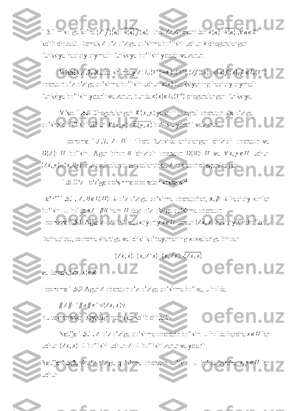 1.5.1 misolga ko’ra (A¿^f)(n)=	^v(n)^f(n) . Endi 	A=	A¿  ekanidan 	^ v ( n ) =	^ v ( n )
 ,	∀	n∈Zd  
kelib chiqadi. Demak  A
 o’z-o’ziga qo’shma bo’lishi uchun 	
^v  chegaralangan 
funksiya haqiqiy qiymatli funksiya bo’lishi yetarli va zarur.  
Misol 1.4.7.  Xuddi shunday 	
A:L2(Td)⟶	L2(Td),(Af	)(x)=ε(x)f(x),f∈L2(Td)  
operator o’z-o’ziga qo’shma bo’lishi uchun 	
ε(x)  funksiyaning haqiqiy qiymatli 
funksiya bo’lishi yetarli va zarur, bunda  ε ( x ) ∈ L
2 ( T d
)
 chegaralangan funksiya.  
Misol 1.4.8  Chegaralangan  K ( x , y )
 yadroli integral operator o’z-o’ziga 
qo’shma bo’lishi uchun 	
K	(x,y)=	K	(y,x)  bo’lishi yetarli va zarur.  
  Teorema   1.4.7.  	
A−	H   Hilbert   fazosida   aniqlangan   chiziqli   operator   va
D ( A ) = H
  bo’lsin.   Agar   biror   B
  chiziqli   operator   D ( B ) = H
  va   ∀ x , y ∈ H
  uchun	
(Ax	,y)=(x,By	)
 munosabatlarni qanoatlantirsa,  A
 operator chegaralangan.  
   1.5 . O‘z - o‘ziga qo‘shma operator xossalari
Ta'rif   1.5.1.   A , B ∈ L ( H ) − ¿
  o’z-o’ziga   qo’shma   operatorlar,  	
α,β−	¿   haqiqiy   sonlar
bo’lsin. U holda  α A + β B
 ham  H
 dagi o’z-o’ziga qo’shma operator
Teorema 1.5.1  Agar 	
A=	A¿  bo’lsa, ixtiyoriy 	x∈H  uchun 	(Ax	,x)  haqiqiy son bo’ladi.
Darhaqiqat, teorema shartiga va ichki ko’paytmaning xossalariga binoan 	
(Ax	,x)=(x,A¿x)=(x,Ax	)=(Ax	,x)
va demak, ( Ax , x ) ∈ R
 .
Teorema 1.5.2  Agar 	
A  operator o’z-o’ziga qo’shma bo’lsa, u holda  
∥ A ∥ = ¿
∥ x ∥ ≤ 1 ∨ ( Ax , x ) ∨ .
                                                                                   
Bu teoremadan quyidagi natijalar kelib chiqadi.
Natija 1.5.1.  A
 o’z-o’ziga qo’shma operator bo’lsin. U holda barcha  x ∈ H
 lar
uchun  ( Ax , x ) = 0
 bo’lishi uchun 	
A=0  bo’lishi zarur va yetarli.  
Natija   1.5.2.   A
  o’z-o’ziga   qo’shma   operator   bo’lsin.   U   holda   barcha   x , y ∈ H
  lar
uchun   