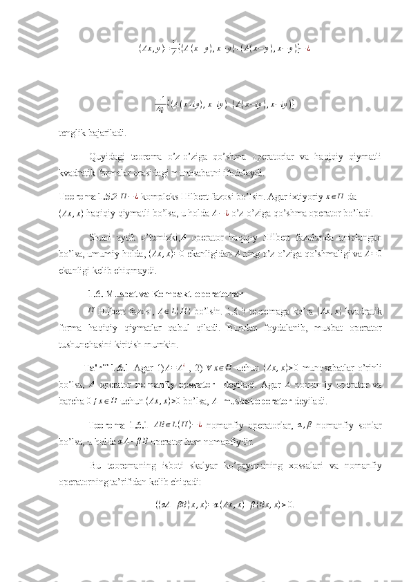 ( Ax , y ) = 1
4 { ( A ( x + y ) , x + y ) + ( A ( x − y ) , x − y ) } − ¿
− 1
4 i { ( A ( x + iy ) , x + iy ) + ( A ( x − iy ) , x − iy ) }
tenglik bajariladi. 
  Quyidagi   teorema   o’z-o’ziga   qo’shma   operatorlar   va   haqiqiy   qiymatli
kvadratik formalar orasidagi munosabatni ifodalaydi.
Teorema 1.5.2 H	−¿  kompleks Hilbert fazosi bo’lsin. Agar ixtiyoriy 	x∈H  da
( Ax , x )
 haqiqiy qiymatli bo’lsa, u holda  A − ¿
 o’z-o’ziga qo’shma operator bo’ladi. 
  Shuni   aytib   o’tamizki, A
  operator   haqiqiy   Hilbert   fazolarida   aniqlangan
bo’lsa, umumiy holda,  ( Ax , x ) = 0
 ekanligidan 	
A  ning o’z-o’ziga qo’shmaligi va 	A=0
ekanligi kelib chiqmaydi.
   1.6. Musbat va Kompakt  operatorlar
  H
  Hilbert  fazosi,   A ∈ L ( H )
  bo’lsin.  1.6.3 teoremaga  ko’ra  	
(Ax	,x)   kvadratik
forma   haqiqiy   qiymatlar   qabul   qiladi.   Bundan   foydalanib,   musbat   operator
tushunchasini kiritish mumkin.
Ta'rif 1.6.1   Agar 1)	
A=	A¿   , 2)  	∀	x∈H   uchun  	(Ax	,x)≥0   munosabatlar  o’rinli
bo’lsa,   A
  operator   nomanfiy   operator     deyiladi.   Agar   A
  nomanfiy   operator   va
barcha 	
0≠x∈H  uchun  ( Ax , x ) > 0
 bo’lsa, 	A    musbat operator  deyiladi.  
  Teorema   1.6.1   AB ∈ L ( H ) − ¿
  nomanfiy   operatorlar,  	
α,β   nomanfiy   sonlar
bo’lsa, u holda 	
αA+βB  operator ham nomanfiydir.  
  Bu   teoremaning   isboti   skalyar   ko’paytmaning   xossalari   va   nomanfiy
operatorning ta’rifidan kelib chiqadi: 
( ( αA + βB ) x , x ) = α ( Ax , x ) + β ( Bx , x ) ≥ 0. 