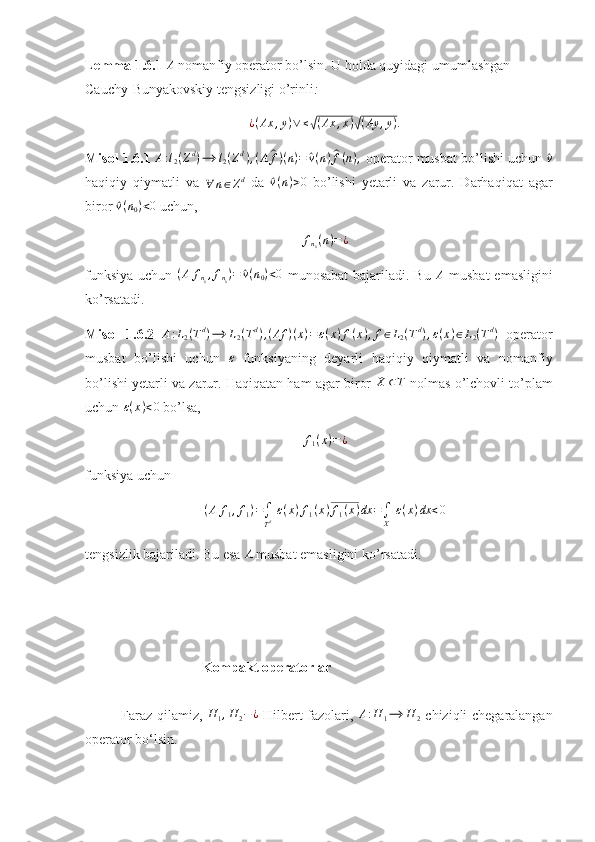 Lemma 1.6.1 A  nomanfiy operator bo’lsin. U holda quyidagi umumlashgan 
Cauchy-Bunyakovskiy tengsizligi o’rinli : 	
¿(Ax	,y)∨≤√(Ax	,x)√(Ay	,y).
Misol 1.6.1  A : l
2 ( Z d
) ⟶ l
2 ( Z d
) , ( A	
^ f ) ( n ) =	^ v ( n )	^ f ( n ) ,
 operator musbat bo’lishi uchun 	^v
haqiqiy   qiymatli   va  
∀ n ∈ Z d
  da  	
^ v ( n ) > 0
  bo’lishi   yetarli   va   zarur.   Darhaqiqat   agar
biror 	
^ v ( n
0 ) < 0
 uchun, 	
fn0(n)=¿
funksiya  uchun   ( A f
n
0 , f
n
0 ) =	
^ v ( n
0 ) < 0
  munosabat  bajariladi. Bu  	A   musbat  emasligini
ko’rsatadi. 
Misol   1.6.2  	
A:L2(Td)⟶	L2(Td),(Af	)(x)=ε(x)f(x),f∈L2(Td),ε(x)∈L2(Td)   operator
musbat   bo’lishi   uchun   ε
  funksiyaning   deyarli   haqiqiy   qiymatli   va   nomanfiy
bo’lishi yetarli va zarur. Haqiqatan ham agar biror  	
X	⊂T  nolmas o’lchovli to’plam
uchun  ε ( x ) < 0
 bo’lsa, 	
f1(x)=¿
funksiya uchun 
( A f
1 , f
1 ) =
∫
T d   ε ( x ) f
1 ( x ) f
1 ( x ) dx =
∫
X   ε ( x ) dx < 0
tengsizlik bajariladi. Bu esa  A
 musbat emasligini ko’rsatadi. 
 
                       Kompakt operatorlar
Faraz qilamiz,  	
H	1,H	2−¿   Hilbert fazolari,   A : H
1 ⟶ H
2   chiziqli chegaralangan
operator bo‘lsin. 