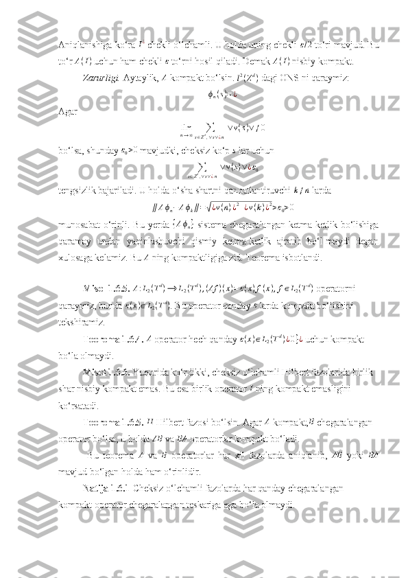 Aniqlanishiga ko‘ra I¿  chekli o‘lchamli. U holda uning chekli 	ε/2  to‘ri mavjud. Bu
to‘r  A ( I )
 uchun ham chekli  ε
 to‘rni hosil qiladi. Demak  A ( I )
 nisbiy kompakt.
Zarurligi.  Aytaylik, 	
A  kompakt bo‘lsin.  l 2
( Z d
)
  dagi ONS ni qaraymiz: 
ϕ
n ( s ) = ¿
Agar 
lim
n → ∞ ∑
s ∈ Z d
, ∨ s ∨ ¿ n   ∨ v ( s ) ∨ ≠ 0
bo‘lsa, shunday 	
ε0>0  mavjudki, cheksiz ko‘p 	s  lar uchun 
∑
s ∈ Z d
, ∨ s ∨ ¿ n   ∨ v ( s ) ∨ ¿ ε
0
tengsizlik bajariladi. U holda o‘sha shartni qanoatlantiruvchi 	
k≠n  larda 	
∥	Aϕn−	Aϕk∥=√¿v(n)¿2+¿v(k)¿2>ε0>0
munosabat   o‘rinli.  Bu   yerda   { A ϕ
n }
  sistema   chegaralangan   ketma-ketlik  bo‘lishiga
qaramay   undan   yaqinlashuvchi   qismiy   ketma-ketlik   ajratib   bo‘l-maydi   degan
xulosaga kelamiz.  Bu  A
 ning kompaktligiga zid. Teorema isbotlandi. 
 
Misol 1.6.5. 	
A:L2(Td)⟶	L2(Td),(Af	)(x)=ε(x)f(x),f∈L2(Td)  operatorni 
qaraymiz, bunda 	
ε(x)∈L2(Td) . Bu operator qanday  ε
 larda kompakt bo‘lishini 
tekshiramiz. 
Teorema 1.6.4. 	
A  operator hech qanday 	ε(x)∈L2(Td)¿0}¿  uchun kompakt 
bo‘la olmaydi. 
Misol 1.6.6.  Yuqorida ko‘rdikki, cheksiz o‘lchamli Hilbert fazolarida birlik 
shar nisbiy kompakt emas. Bu esa birlik operator 	
I  ning kompakt emasligini 
ko‘rsatadi. 
Teorema 1.6.5. 	
H  Hilbert fazosi bo‘lsin. Agar 	A  kompakt,	B  chegaralangan 
operator bo‘lsa, u holda  AB
 va  BA
 operatorlar kompakt bo‘ladi. 
  Bu   teorema  	
A   va  	B   operatorlar   har   xil   fazolarda   aniqlanib,  	AB   yoki  	BA
mavjud bo‘lgan holda ham o‘rinlidir.
Natija 1.6.1  Cheksiz o‘lchamli fazolarda har qanday chegaralangan 
kompakt operator chegaralangan teskariga ega bo‘la olmaydi.  