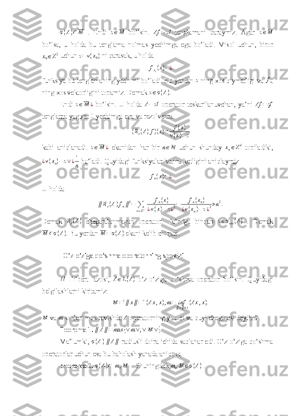 σ ( A ) ⊂ M
  .   Endi  z∈M   bo‘lsin.  	Af	=	zI   tenglamani   qaraymiz.   Agar  	z∈M
bo‘lsa,   u   holda   bu   tenglama   nolmas   yechimga   ega   bo‘ladi.   Misol   uchun,   biror
x
0 ∈ Z 2
 uchun 	
z=v(x0)  ni qarasak, u holda 
f
x
0 ( x ) = ¿
funksiya bu tenglamaning yechimi bo‘ladi. Bu yerdan 	
z  ning xos qiymatligi va  f
x
0
ning xos vektorligini topamiz. Demak  z ∈ σ ( A )
.
Endi  	
z∈M	¿   bo‘lsin.   U   holda  	A−	zI   operator   teskarilanuvchan,   ya’ni  	Af	=	zf
tenglama yagona 	
0  yechimga ega va rezolventa 
( R
z ( A ) f ) ( x ) = f ( x )
v ( x ) − z
kabi   aniqlanadi.  
z∈M	¿   ekanidan   har   bir  	n∈N   uchun   shunday  	xn∈Zd   topiladiki,
¿ v ( x
n ) − z ∨ ¿ 1
n  bo‘ladi.  Quyidagi funksiyalar ketma-ketligini aniqlaymiz 	
fn(x)=¿
U holda 	
∥Rz(A)fn∥2=	∑
x∈Z2 	fn(x)	
¿v(x)−	z¿2=	fn(xn)	
¿v(xn)−	z¿2>n2.
Demak  	
Rz(A)   chegaralanmagan   operator.   Ta’rifga   binoan  	z∈σess(A)   .   Demak	
M	⊂σ(A)
. Bu yerdan  M = σ ( A )
 ekani kelib chiqadi. 
             
            O’z-o’ziga qo’shma operatorning spektri
H
  Hilbert   fazosi,   A ∈ L ( A )
  o‘z-o‘ziga   qo‘shma   operator   bo‘lsin.   Quyidagi
belgilashlarni kiritamiz: 
M = ¿
∥ x ∥ = 1 ( Ax , x ) , m = inf
∥ x ∥ = 1 ( Ax , x ) .	
M
 va 	m  sonlari mos ravishda  A
 operatorning yuqori va quyi chegarasi deyiladi.
Teorema 1. 	
∥	A∥=	max	{∨	m∨	,∨	M	∨} . 
Ma’lumki,   σ ( A )
  ∥ A ∥
  radiusli doira ichida saqlanar edi. O‘z-o‘ziga qo‘shma
operatorlar uchun esa bu baholash yanada aniqroq.
Teorema 2. 	
σ(A)⊂[m	,M	]  . Shuningdek, m , M ∈ σ ( A )
 .  