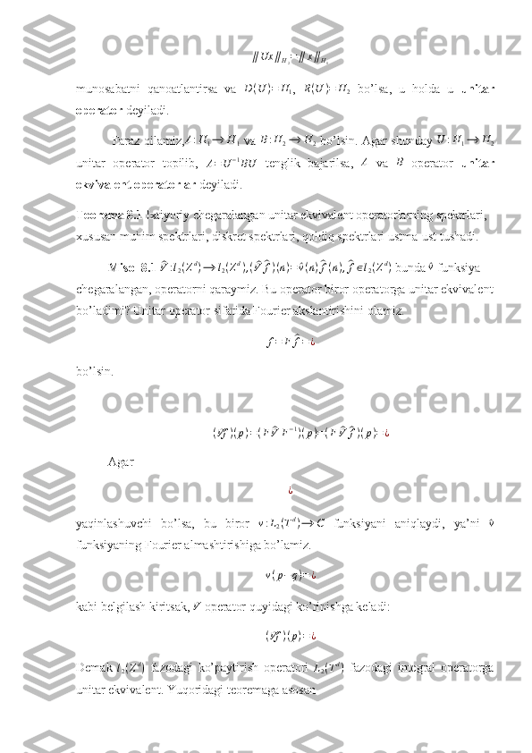 ∥ Ux ∥
H
2 = ∥ x ∥
H
1
munosabatni   qanoatlantirsa   va   D ( U ) = H
1 ,  R(U	)=	H	2   bo’lsa,   u   holda   u   unitar
operator  deyiladi. 
  Faraz qilamiz, A : H
1 ⟶ H
1   va   B : H
2 ⟶ H
2   bo’lsin. Agar shunday   U : H
1 ⟶ H
2
unitar   operator   topilib,  
A = U − 1
BU   tenglik   bajarilsa,  	
A   va  	B   operator   unitar
ekvivalent operatorlar  deyiladi.
Teorema 8.1  Ixtiyoriy chegaralangan unitar ekvivalent operatorlarning spektrlari, 
xususan muhim spektrlari, diskret spektrlari, qoldiq spektrlari ustma-ust tushadi. 
Misol 8.1 	
^V	:l2(Zd)⟶	l2(Zd),(^V	^f)(n)=	^v(n)^f(n),^f∈l2(Zd)  bunda 	^v  funksiya 
chegaralangan, operatorni qaraymiz. Bu operator biror operatorga unitar ekvivalent
bo’ladimi? Unitar operator sifatida Fourier akslantirishini olamiz. 
f = F	
^ f = ¿
bo’lsin.
( Vf ) ( p ) = ( F	
^ V F − 1
) ( p ) = ( F	^ V	^ f ) ( p ) = ¿
Ag ar 	
¿
yaqinlashuvchi   bo’lsa,   bu   biror  	
v:L2(Td)⟶	C   funksiyani   aniqlaydi,   ya’ni  	^ v
funksiyaning Fourier almashtirishiga bo’lamiz. 
v ( p − q ) = ¿
kabi belgilash kiritsak,  V
 operator quyidagi ko’rinishga keladi: 
( Vf ) ( p ) = ¿
Demak  	
l2(Zd)   fazodagi   ko’paytirish   operatori  	L2(Td)   fazodagi   integral   operatorga
unitar ekvivalent. Yuqoridagi teoremaga asosan  