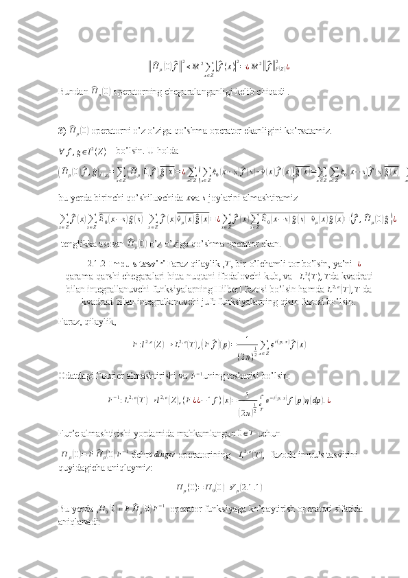 ‖^H	μ(0)^f‖2≤M	2∑x∈Z
|^f(x)|2=¿M	2‖^f‖l2(Z)	
2	¿Bundan 	
^H	μ(0)  operatorning chegaralanganligi kelib chiqadi .
3)  	
^ H
μ	( 0)
 operatorni o’z o’ziga qo’shma operator ekanligini ko’rsatamiz.
∀ f , g ∈ l 2
( Z )     bo’lsin. U holda	
(^H	μ(0)^f,^g)l2(Z)=∑s∈Z(^H	μ(0)^f)^g(x)=¿∑x∈Z(∑s∈Z
^ε0(x−	s)^f(s)+^v(x)^f(x))^g(x)=∑x∈Z∑s∈Z
^ε0(x−	s)^f(s)^g(x)+∑x∈Z
^v(x)^f(x)^g(x)=¿¿
bu yerda birinchi qo’shiluvchida 	
x va 	s  joylarini almashtiramiz	
∑x∈Z
^f(x)∑s∈Z
^E0(x−	s)^g(s)+∑x∈Z
^f(x)^vμ(x)^^g(x)=	¿∑x∈Z
^f(x)∑s∈Z
^E0(x−	s)^g(s)+^vμ(x)^g(x)=(^f,^H	μ(0)^g)¿
 tenglikka asosan 	
^ H
μ	( 0)
 o’z-o’ziga qo’shma operator ekan.
        	
2.1	.2  Impuls tasviri Faraz qilaylik ,	T , bir-o’lchamli tor bo’lsin, ya’ni  	¿  –
qarama-qarshi chegaralari bitta nuqtani ifodalovchi kub, va    L 2
( T ) , T
da kvadrati
bilan integrallanuvchi funksiyalarning Hilbert fazosi bo’lsin hamda  L 2 , e	
(
T	) , T
 da
kvadrati bilan integrallanuvchi juft funksiyalarning qism fazosi bo’lsin.
Faraz, qilaylik,	
F:l2,e(Z)→	L2,e(T),(F	^f)(p)=	1	
(2π)
12
∑x∈Z
ei(p,x)^f(x)
Odatdagi Fourier almashtirishi va 	
F−1 uning teskarisi bo’lsin:
F − 1
: L 2 , e	
(
T	) → l 2 , e	(
Z	) , ( F ¿ ¿ − 1 f )	( x	) = 1	
(
2 π	) 1
2 ∫
T e − i	
( p , x	)
f	( p	) η	( dp	) . ¿
Fur’e almashtirishi yordamida mahkamlangan  0 ∈ T
 uchun 
 	
H	μ(0)=	F	^H	μ(0)F−1  Schr
¨o dinger
 operatorining    	L2,e(T),   fazoda impuls tasvirini 
quyidagicha aniqlaymiz:
H
μ ( 0 ) = H
0	
( 0	) + V
μ	( 2.1 .1	)
Bu yerda ,	
H	0(0)≔F	^H	μ(0)F−1   operator funksiyaga ko’paytirish operatori sifatida 
aniqlanadi: 