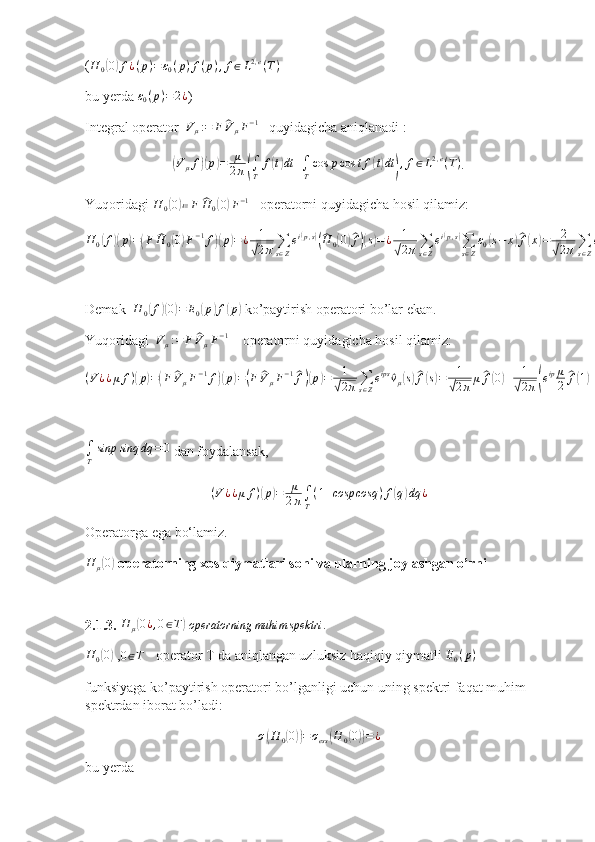 ( H
0( 0) f ¿ ( p ) = ε
0 ( p ) f ( p ) , f ∈ L 2 , e
( T )
bu yerda  ε
0 ( p ) = 2 ¿
)
Integral operator  	
Vμ:=	F	^VμF−1    quyidagicha aniqlanadi :	
(
V
μ f	)( p	) = μ
2 π	( ∫
T f	( t) dt +
∫
T cos p cos t f	( t) dt	) , f ∈ L 2 , e
( T )
.
Yuqoridagi  H
0	
( 0) ≔ F	^ H
0	( 0	) F − 1
   operatorni quyidagicha hosil qilamiz:
H
0	
( f	)( p	) =	( F	^ H
0	( 0) F − 1
f	)( p	) = ¿ 1	
√
2 π ∑
s ∈ Z e i	
( p , s	)(^
H
0	( 0	)^ f)( s) = ¿ 1	
√
2 π ∑
s ∈ Z e i	
( p , s	)
∑
s ∈ Z ε
0	( s − x	)^ f( x	) = 2	
√
2 π ∑
s ∈ Z e ips	
^
E( s − x	)^ f( x	) = ¿ 1	
√
2 π ∑
s ∈ Z e ips	[
2	^ f( s) −	^ f( s + 1	) −	^ f( s − 1	)] = ¿ 2	√
2 π ∑
s ∈ Z e ips	
^
f( s) − ¿ 1	
√
2 π ∑
s ∈ Z e ips	
^
f( s + 1	) − 1	
√
2 π ∑
s ∈ Z e ips	
^
f( s − 1	) = 2 f	( p	) − 1	
√
2 π ∑
s ∈ Z e ipz	
^
f( z) e − ip
− 1	
√
2 π ∑
s ∈ Z e ipt	
^
f( t) e ip
= ¿ 2 f	( p	) − f	( p	)( e − ip
+ e ip	)
= 2 f	( p	) − 2 cosp f	( p	) = 2	( 1 − cosp	) f	( p	) = E
0	( p	) f	( p	) . ¿ ¿ ¿ ¿ ¿
Demak  	
H	0(f)(0)=	E0(p)f(p)  ko’paytirish operatori bo’lar ekan.
Yuqoridagi  	
Vμ:=	F	^VμF−1     operatorni quyidagicha hosil qilamiz:	
(V¿¿μ	f)(p)=(F	^VμF−1f)(p)=(F	^V	μF−1^f)(p)=	1
√2π∑s∈Z
eips	^vμ(s)^f(s)=	1
√2π	μ^f(0)+	1
√2π(eipμ
2	
^f(1)+e−ipμ
2	
^f(−1))=	μ	1
√2π	
1
√2π∫T
e−iq0f(q)dq	+	1
√2π	
μ
2eip	1
√2π∫T
e−iqf(q)dq	+	1
√2π	
μ
2e−ip	1
√2π∫T
eiqf(q)dq	=	μ
2π∫T	
f(q)dq	+μ
2	
1
2π∫T
ei(p−q)f(q)dq	+	μ
2	
1
2π∫T
e−i(p−q)f(q)dq	=	μ
2π∫T	
f(q)dq	+	μ
2π∫T
(ei(p−q)+e−i(p−q))f(q)dq	=	μ
2π∫T	
f(q)dq	+	μ
2π∫T
(cosp	cosq	+sinpsinq	)f(q)dq	=¿¿¿
∫
T sinp sinq dq = 0
 dan foydalansak,
( V ¿ ¿ μ f )	
( p	) = μ
2 π ∫
T ( 1 + cosp cosq ) f	( q	) dq ¿
Operatorga ega bo‘lamiz.
H
μ	
( 0)
 operatorning xos qiymatlari soni va ularning joylashgan o’rni
2.1.3. 
H	μ(0¿,0∈T)   operatorning muhim spektri .	
H	0(0)
 ,0∈T     operator T da aniqlangan uzluksiz haqiqiy qiymatli 	E0(p)
funksiyaga ko’paytirish operatori bo’lganligi uchun uning spektri faqat muhim 
spektrdan iborat bo’ladi:	
σ(H	0(0))=	σess	(H	0(0))=¿
bu yerda 