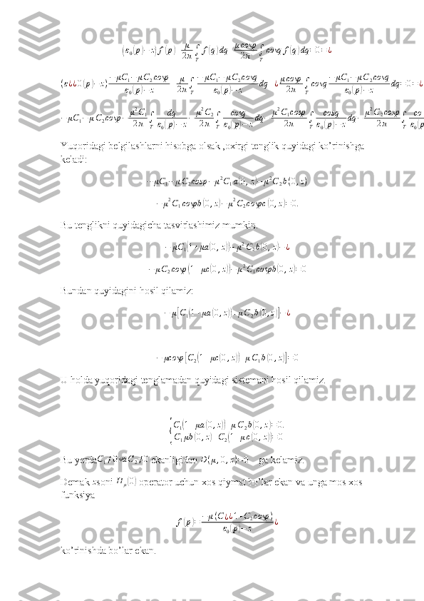 (ε0(p)−	z)f(p)+	μ
2π∫T	
f(q)dq	+μcosp
2π	∫T
cosq	f(q)dq	=0=¿	
(ε¿¿0(p)−	z)−	μC	1−	μC2cosp	
ε0(p)−	z	+	μ
2π∫T
−	μC	1−	μC2cosq	
ε0(p)−	z	dq	+¿μcosp
2π	∫T
cosq	−	μC	1−	μC2cosq	
ε0(p)−	z	dq	=0=¿¿¿	
−	μC	1−	μC2cosp	−	μ2C1	
2π	∫T	
dq	
ε0(p)−	z−	μ2C2	
2π	∫T	
cosq
ε0(p)−	zdq	−	μ2C1cosp
2π	∫T	
cosq
ε0(p)−	zdq	−	μ2C2cosp
2π	∫T	
co	s2q	
ε0(p)−	zdq	=0Yuqoridagi belgilashlarni hisobga olsak ,oxirgi tenglik quyidagi ko’rinishga 
keladi:	
−	μC	1−	μC2cosp	−	μ2C1a(0,z)−	μ2C2b(0,z)	
−	μ2C1cospb	(0,z)−	μ2C2cospc	(0,z)=0.
Bu tenglikni quyidagicha tasvirlashimiz mumkin.	
−	μC	1(1+μa	(0,z))−	μ2C2b(0,z)−¿
− μ C
2 cosp	
( 1 + μc	( 0 , z	)) − μ 2
C
1 cospb	( 0 , z	) = 0
Bundan quyidagini hosil qilamiz:
− μ	
[ C
1	( 1 + μa	( 0 , z	)) + μ C
2 b	( 0 , z	)] − ¿	
−	μcosp	[C2(1+μc	(0,z))+μC1b(0,z)]=0
U holda yuqoridagi tenglamadan quyidagi sistemani hosil qilamiz.	
{
C
1	
( 1 + μa	( 0 , z	)) + μ C
2 b	( 0 , z	) = 0.
C
1 μb	
( 0 , z	) + C
2	( 1 + μ c	( 0 , z	)) = 0
Bu yerda C
1 ≠ 0 va C
2 ≠ 0
 ekanligidan 	
D(μ,0,z)=0     ga kelamiz.
Demak  z
soni 	
H	μ(0)  operator uchun xos qiymat bo’lar ekan va unga mos xos 
funksiya	
f(p)=	−	μ(C¿¿1+C2cosp	)	
ε0(p)−	z	¿
ko’rinishda bo’lar ekan. 