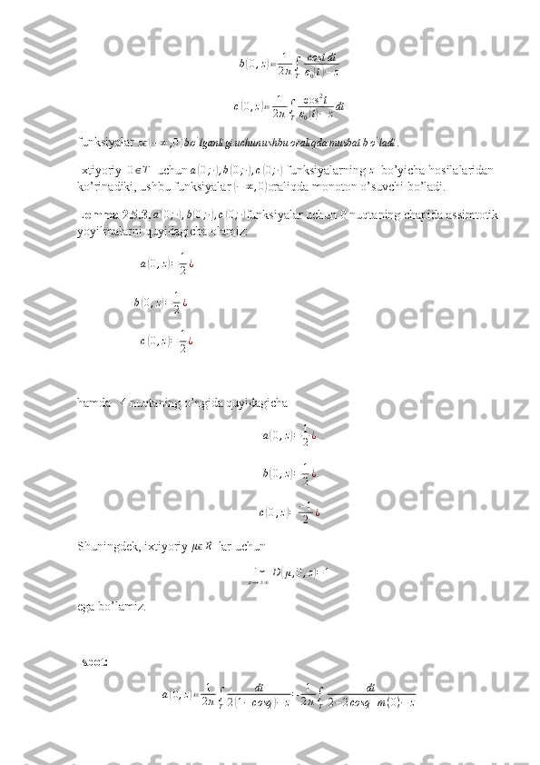 b( 0 , z	) ≔ 1
2 π ∫
T cost dt
ε
0	( t) − z	
c(0,z)≔	1
2π∫T	
cos	2t	
ε0(t)−	zdt
funksiyalar 	
zϵ(−∞	,0)bo'lganligi	uchun	ushbu	oraliqda	musbat	bo'ladi	.  
Ixtiyoriy   	
0∈T   uchun  a	( 0 ; ∙	) , b	( 0 ; ∙	) , c	( 0 ; ∙	)
 funksiyalarning 	z   bo’yicha hosilalaridan 
ko’rinadiki, ushbu funksiyalar 	
( − ∞ , 0	)
oraliqda monoton o’suvchi bo’ladi.
Lemma 2.5.3. 	
a(0;∙),b(0;∙),c(0;∙) funksiyalar uchun 0 nuqtaning chapida assimtotik
yoyilmalarni quyidagicha olamiz: 
                     a	
( 0 , z	) = 1
2 ¿
                   b	
( 0 , z	) = 1
2 ¿
                     c	
( 0 , z	) = 1
2 ¿
hamda   4 nuqtaning o’ngida quyidagicha 	
a(0,z)=	1
2¿
b	
( 0 , z	) = 1
2 ¿
c	
( 0 , z	) = − 1
2 ¿
Shuningdek, ixtiyoriy 	
μϵR   lar uchun 
lim
z → ± ∞ D	
( μ , 0 , z	) = 1
ega bo’lamiz.
Isbot: 
a	
( 0 , z	) ≔ 1
2 π ∫
T dt
2	( 1 − cosq	) − z = 1
2 π ∫
T dt
2 − 2 cosq + m ( 0 ) − z 