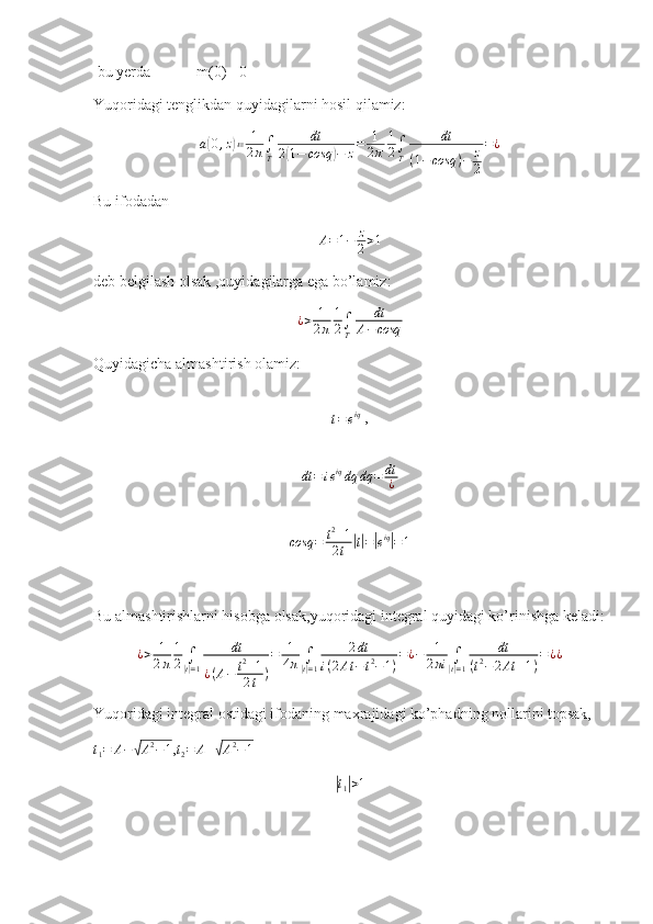  bu yerda              m(0) =0
Yuqoridagi tenglikdan quyidagilarni hosil qilamiz:
a( 0 , z	) ≔ 1
2 π ∫
T dt
2	( 1 − cosq	) − z = 1
2 π 1
2 ∫
T dt
( 1 − cosq ) − z
2 = ¿
Bu ifodadan
A = 1 − z
2 > 1
deb belgilash olsak ,quyidagilarga ega bo’lamiz:
¿ > 1
2 π 1
2 ∫
T dt
A − cosq
Quyidagicha almashtirish olamiz:
                                         
t=eiq
 ,
                     
dt = i e iq
dq dq = dt
¿                
                   
cosq = t 2
+ 1
2 t
| t| =	| e iq	|
= 1
Bu almashtirishlarni hisobga olsak,yuqoridagi integral quyidagi ko’rinishga keladi:	
¿>	1
2π	
1
2	∫|t|=1	
dt	
¿(A−	t2+1	
2t	)
=	1
4π	∫|t|=1	
2dt	
i(2At	−t2−1)
=¿−	1
2πi	∫|t|=1	
dt	
(t2−	2At	+1)
=¿¿
Yuqoridagi integral ostidagi ifodaning maxrajidagi ko’phadning nollarini topsak,	
t1=	A−√A2−1
,
t
2 = A +	√ A 2
− 1	
|t1|>1 