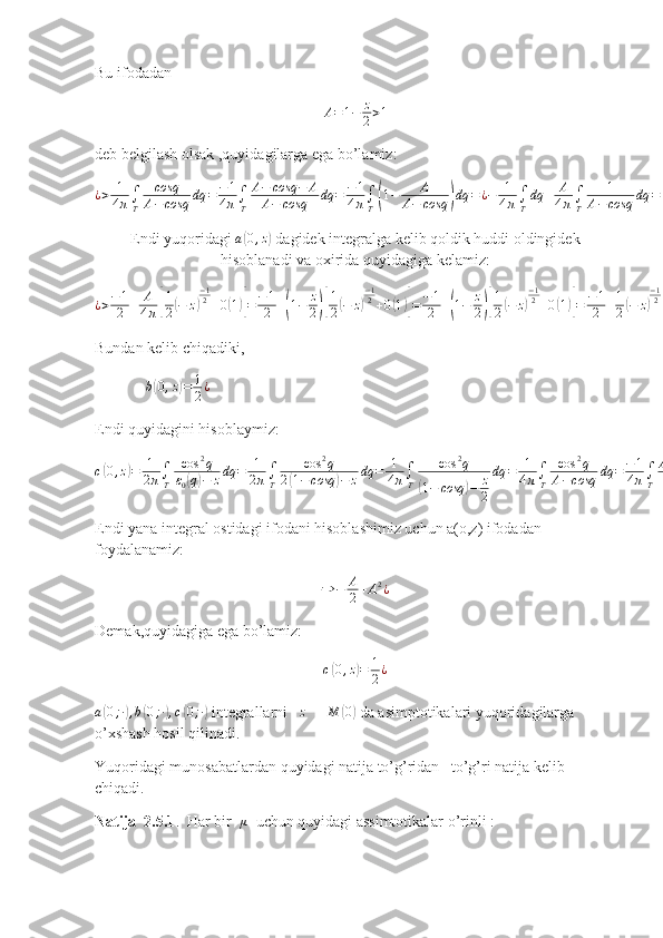 Bu ifodadan
A = 1 − z
2 > 1
deb belgilash olsak ,quyidagilarga ega bo’lamiz:¿>	1
4π∫T	
cosq
A−	cosq	dq	=	−1
4π∫T	
A−	cosq	−	A	
A−	cosq	dq	=	−1
4π∫T(1−	A	
A−	cosq	)dq	=¿−	1
4π∫T
dq	+	A
4π∫T	
1	
A−	cosq	dq	=¿−	1
2+	A
4π∫T	
1	
A−	cosq	dq	¿¿
Endi yuqoridagi  a	
( 0 , z	)
 dagidek integralga kelib qoldik huddi oldingidek
hisoblanadi va oxirida quyidagiga kelamiz:	
¿>−1
2	+	A
4π[
1
2(−	z)
−12+0(1)]=	−1
2	+(1−	z
2)[
1
2(−	z)
−12+0(1)]=	−1
2	+(1−	z
2)[
1
2(−	z)
−12+0(1)]=	−1
2	+1
2(−	z)
−12−	1
4∙z(−	z)
−12+0(1)=	−1
2	+1
2(−	z)
−12+0(1)
Bundan kelib chiqadiki,  
              b	
( 0 , z	) = 1
2 ¿
   
Endi quyidagini hisoblaymiz:
c	
( 0 , z	) = 1
2 π ∫
T cos 2
q
ε
0	( q) − z dq = 1
2 π ∫
T cos 2
q
2	( 1 − cosq	) − z dq = 1
4 π ∫
T cos 2
q	(
1 − cosq	) − z
2 dq = 1
4 π ∫
T cos 2
q
A − cosq dq = − 1
4 π ∫
T A 2
− cos 2
q − A 2
A − cosq dq = − 1
4 π ∫
T	
( A + cosq	) dq + A 2
4 π ∫
T 1
A − cosq dq = − A
4 π ∫
T dq − 1
4 π ∫
T cosq dq + A 2
4 π ∫
T 1
A − cosq dq = − A
2 + A 2
4 π ∫
T 1
A − cosq dq
Endi yana integral ostidagi ifodani hisoblashimiz uchun a(o,z) ifodadan 
foydalanamiz:	
⇒	−	A
2+A2¿
Demak,quyidagiga ega bo’lamiz:
c	
( 0 , z	) = 1
2 ¿	
a(0;∙),b(0;∙),c(0;∙)
 integrallarni    z ↘ M	( 0)
 da asimptotikalari yuqoridagilarga 
o’xshash hosil qilinadi.
Yuqoridagi munosabatlardan quyidagi natija to’g’ridan –to’g’ri natija kelib 
chiqadi.  
Natija  2.5.1 .  Har bir    μ
  uchun quyidagi assimtotikalar o’rinli : 