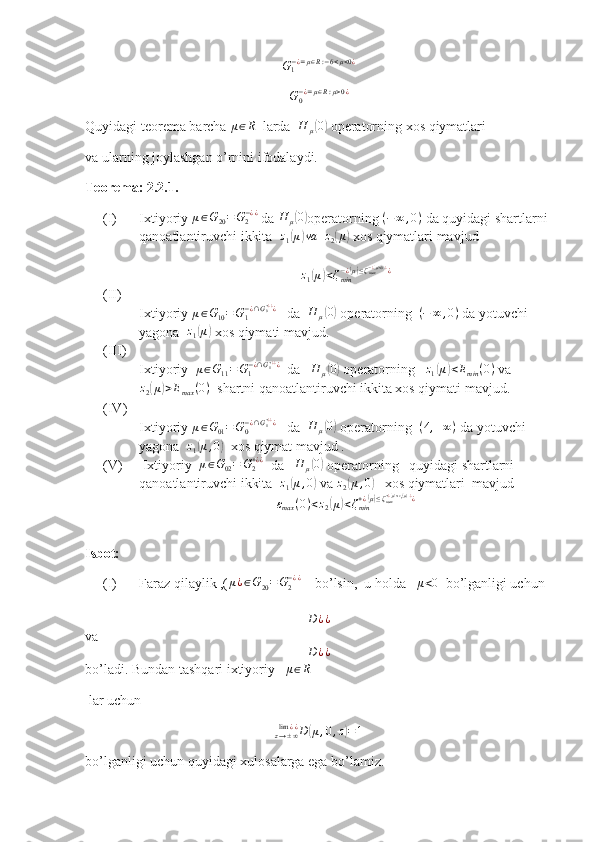 G
1− ¿ = μ ∈ R : − 6 < μ < 0 ¿G0−¿=μ∈R:μ>0¿
Quyidagi teorema barcha 	
μ∈R   larda   H
μ	( 0)
 operatorning xos qiymatlari 
va ularning joylashgan o’rnini ifodalaydi.
Teorema: 2.2.1.  
(I) Ixtiyoriy  μ ∈ G
20 = G
2− ¿ ¿
 da  H
μ	
( 0)
operatorning 	(−	∞	,0)  da quyidagi shartlarni 
qanoatlantiruvchi ikkita   z
1	
( μ	) va
  	z2(μ)  xos qiymatlari mavjud	
z1(μ)<ζmin−¿(μ)≤ζmax−¿(μ)<0.¿¿
(II)
Ixtiyoriy  μ ∈ G
10 = G
1− ¿ ∩ G
0+ ¿ ¿
¿
   da  	
H	μ(0)  operatorning   ( − ∞ , 0 )
 da yotuvchi 
yagona  	
z1(μ)  xos qiymati mavjud.
(III)
Ixtiyoriy   μ ∈ G
11 = G
1− ¿ ∩ G
1+ ¿ ¿
¿
  da   	
H	μ(0)  operatorning   	z1(μ)<Emin	(0)  va
z
2	
( μ	) > E
max ( 0 )
  shartni qanoatlantiruvchi ikkita xos qiymati mavjud.
(IV)
Ixtiyoriy 	
μ∈G01=G0−¿∩G1+¿¿¿    da  	H	μ(0)  operatorning  	(4,+∞)  da yotuvchi   
yagona  	
z1(μ,0)   xos qiymat mavjud .
(V)  Ixtiyoriy  	
μ∈G02=	G2+¿¿   da   	H	μ(0)  operatorning   quyidagi shartlarni 
qanoatlantiruvchi ikkita  	
z1(μ,0)  va 	z2(μ,0)    xos qiymatlari  mavjud 
ε
max ( 0 ) < z
2	
( μ	) < ζ
min+ ¿	( μ) ≤ ζ
max+ ¿	( μ) < z
1 ( μ ) . ¿
¿
Isbot:
(I) Faraz qilaylik ,( μ ¿ ∈ G
20 = G
2− ¿ ¿
    bo’lsin,  u holda   	
μ<0   bo’lganligi uchun 
D ¿ ¿
va	
D	¿¿
bo’ladi. Bundan tashqari ixtiyoriy   	
μ∈R
 lar uchun 
D
( μ , 0 , z	) = 1
z → ± ∞lim ¿ ¿
bo’lganligi uchun quyidagi xulosalarga ega bo’lamiz. 