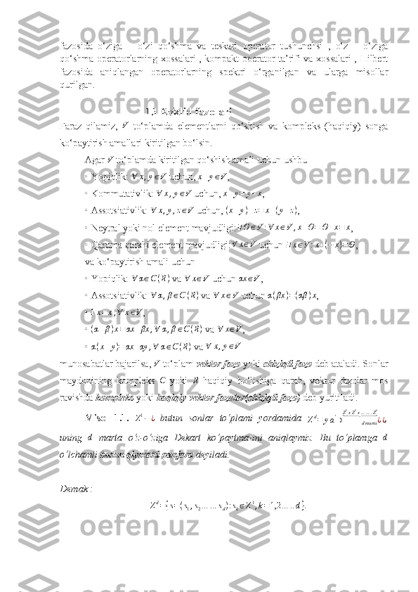fazosida   o‘ziga   –   o‘zi   qo‘shma   va   teskari   operator   tushunchsi   ,   o‘z   –   o‘ziga
qo‘shma operatorlarning xossalari , kompakt operator ta’rifi va xossalari , Hilbert
fazosida   aniqlangan   operatorlarning   spektri   o‘rganilgan   va   ularga   misollar
qurilgan.
                                   1.1  Evklid fazolari
Faraz   qilamiz,   V
  to‘plamda   elementlarni   qo‘shish   va   kompleks   (haqiqiy)   songa
ko‘paytirish amallari kiritilgan bo‘lsin.
Agar V  to‘plamda kiritilgan qo‘shish amali uchun ushbu 
• Yopiqlik: 	
∀	x,y∈V  uchun, 	x+y∈V , 
• Kommutativlik: 	
∀	x,y∈V  uchun,  x + y = y + x
,
• Assotsiativlik: 	
∀	x,y,z∈V  uchun,  ( x + y ) + z = x + ( y + z )
,
• Neytral yoki nol element mavjudligi: ∃ Θ ∈ V : ∀ x ∈ V , x + Θ = Θ + x = x
,
• Qarama-qarshi element mavjudligi:	
∀	x∈V  uchun 	∃	x∈V:x+(−	x)=Θ ,
va ko‘paytirish amali uchun
• Yopiqlik:  ∀ α ∈ C ( R )
 va 	
∀	x∈V  uchun 	αx	∈V ,
• Assotsiativlik: 	
∀	α,β∈C	(R)  va  ∀ x ∈ V
 uchun  α ( βx ) = ( αβ ) x
,
• 	
1x=	x,∀	x∈V ,
•  ( α + β ) x = αx + βx , ∀ α , β ∈ C ( R )
 va  ∀ x ∈ V
,
• 	
α(x+y)=	αx	+αy	,∀	α∈C(R)  va 	∀	x,y∈V  
munosabatlar bajarilsa, 	
V  to‘plam  vektor fazo  yoki  chiziqli fazo  deb ataladi. Sonlar
maydonining   kompleks  
C   yoki  	R   haqiqiy   bo‘lishiga   qarab,   vektor   fazolar   mos
ravishda  kompleks  yoki  haqiqiy vektor fazolar(chiziqli fazo)  deb yuritiladi.
Misol   1.1.  	
Z1−¿   butun   sonlar   to‘plami   yordamida  	Zd=	ya'∋	¿	dmarta	
Z1xZ1x…….Z1	⏟	
¿ ,
uning  	
d   marta   o‘z-o‘ziga   Dekart   ko‘paytmasini   aniqlaymiz.   Bu   to‘plamga  	d
o‘lchamli  butun qiymatli panjara  deyiladi. 
Demak :
Z d
= { s = ( s
1 , s
2 … … s
d ) : s
k ∈ Z 1
, k = 1,2 … .. d } . 