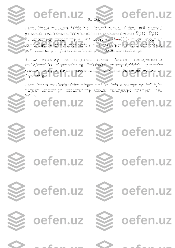 Xulosa
Ushbu   bitiruv   malakaviy   ishida   bir   o‘lchamli   panjara  Z   da	vμ ,  	μϵR   potensial
yordamida tasvirlashuvchi ikkita bir xil bozonlar sistemasiga mos 	
^H	μ(k) = 	^H	0(k)    +	
^Vμ
  Schr ӧ dinger   operatorining   k = 0 ∈ T
  uchun  	σess(^H	¿¿μ)(0)¿   muhim   spektridan
tashqaridagi   xos   qiymatlarining   aniq   soni   va   joylashgan   o’rnini   ta’sir   energiyasi
μ	
ϵ R
   parametrga bog’liq  ravishda  topishga doir teoremalar isbotlangan.
Bitiruv   malakaviy   ish   natijalarini   olishda   funsional   analiz,matematik
analiz,kompleks   o’zgaruvchining   funksiyalari   nazariyasi,chiziqli   operatorlar
spektral   nazariyasi   fanlari   metodlaridan,hamda   Birman-Schwinger   printsipidan
foydalanilgan.
Ushbu   bitiruv   malakaviy   ishdan   olingan   natijalar   ilmiy   xarakterga   ega   bo’lib,   bu
natijalar   Schrödinger   operatorlarining   spektral   nazariyasiga   qo’shilgan   hissa
bo’ladi. 