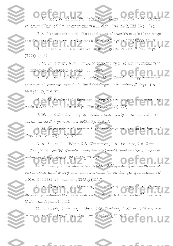 11.   V.   Bach,   W.   de   Siqueira   Pedra,   S.N.   Lakaev.   Bounds   on   the   discrete
spectrum of lattice Schrödinger operators // J. Math. Phys.  59 :2, 022109 (2017).
12. R. Blankenbecker et al. The bound states of a weakly coupled long-range
one-dimensional quantum Hamiltonians // Annals of Physics, 108 (1977), 69–78.
13.   I.   Bloch.   Ultracold   quantum   gases   in   optical   lattices   //   Nat.   Phys.   1
(2005), 23–30.
14. M. Sh. Birman, M. Solomiak. Spectral theory of selfadjoint operators in
Hilbert space // Dordrecht: D.Reidel P.C.–1987.
15.   P.A.   Faria   Da   Veiga,   L.   Ioriatti,   M.   O’Carroll:   Energy-momentum
spectrum   of   some   two-particle   lattice   Schrödinger   Hamiltonians   //   Phys.   Rev.   E
66 :3 (2002), 016130.
16.   G.   M.   Graf   and   D.   Schenker.   2
-magnon   scattering   in   the   Heisenberg
model // Ann. Inst. H. Poincaré Phys. Theor. 67 , 91–107 (1997). 
17. W. Hofstetter et al. High-temperature superfluidity of fermionic atoms in
optical lattices // Phys. Rev. Lett.  89 (2002), 220407.
18. M. Lewenstein et al. Atomic Bose-Fermi mixtures in an optical lattice //
Phys. Rev. Lett.  92 (2004), 050401
19. M.-S. Heo, T.T. Wang, C.A. Christensen, T.M. Rvachov, D.A. Cotta, J.-
H. Choi, Y.-R. Lee, W. Ketterle. Formation of ultracold fermionic NaLi Feshbach
molecules // Phys. Rev. A   86  (2012), 021602.
20. V. Hoang, D. Hundertmark, J. Richter, S. Vugalter. Quantitative bounds
versus existence of weakly coupled bound states for Schrödinger type operators //
arXiv:1610.09891v2 [math-ph], 22 May (2017).
21.   F.   Hiroshima,   Z.   Muminov,   U.   Kuljanov.   Threshold   of   discrete
Schrödinger operators with delta-potentials on N  -dimensional lattice // Linear and
Multilinear Algebra (2020).
22. D. Jaksch,  C.  Bruder, J.  Cirac, C.W.  Gardiner, P. Zoller. Cold bosonic
atoms in optical lattices // Phys. Rev. Lett.   81  (1998), 3108–3111. 