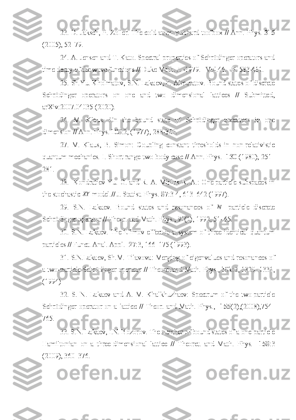 23. D. Jaksch, P. Zoller. The cold atom Hubbard toolbox // Ann. Phys.   315
(2005), 52–79.
24. A. Jensen and T. Kato. Spectral properties of Schrödinger operators and
time decay of the wave functions // Duke Math. J.–1979. –Vol.46. –P. 583-611.
25. Sh.Yu. Kholmatov, S.N. Lakaev, F. Almuratov. Bound states of discrete
Schrödinger   operators   on   one   and   two   dimensional   lattices   //   Submitted,
arXiv:2007.04035 (2020).
26.   M.   Klaus.   On   the   bound   state   of   Schrödinger   operators   in   one
dimension // Ann. Phys.  108 :2, (1977), 288-300.
27.   M.   Klaus,   B.   Simon:   Coupling   constant   thresholds   in   non-relativistic
quantum mechanics. I. Short range two body case // Ann. Phys.   130  (1980), 251–
281.
28.   Kondratiev Yu. G. and R. A. Minlos  R. A.: One-particle subspaces  in
the stochastic  XY
 model.// J. Statist. Phys.  87 :3-4, 613–642 (1997).
29.   S.N.   Lakaev.   Bound   states   and   resonances   of  N   -particle   discrete
Schrödinger operator // Theor. and Math. Phys., 91(1), 1992, 51–65.
30. S.N. Lakaev. The Efimov effect in a system of three identical quantum
particles // Funct. Anal. Appl.   27 :3, 166–175 (1993).
31. S.N.Lakaev, Sh.M. Tilavova: Merging of eigenvalues and resonances of
a two-particle Schrödinger operator // Theoret.and Math. Phys.,  101 :2, 1320 -1331,
(1994)
32.   S.   N.   Lakaev   and   A.   M.   Khalkhuzhaev:   Spectrum   of   the   two-particle
Schrödinger   operator   on   a   lattice   //   Theor.   and   Math.   Phys.,     155 (2),(2008),754–
765.
33. S.N. Lakaev, I.N. Bozorov. The number of bound states of a one-particle
Hamiltonian   on   a   three-dimensional   lattice   //   Theoret.   and   Math.   Phys.     158 :3
(2009), 360–376. 