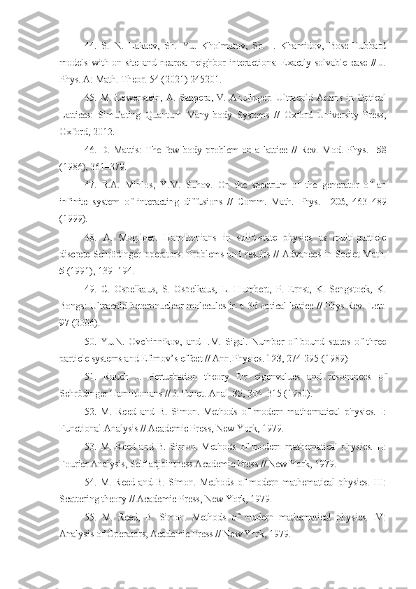 44.   S.   N.   Lakaev,   Sh.   Yu.   Kholmatov,   Sh.   I.   Khamidov,   Bose-Hubbard
models   with  on-site   and  nearest-neighbor   interactions:   Exactly   solvable   case   //   J.
Phys. A: Math. Theor. 54 (2021) 245201.
45.   M.   Lewenstein,   A.   Sanpera,   V.   Ahufinger.   Ultracold   Atoms   in   Optical
Lattices:   Simulating   Quantum   Many-body   Systems   //   Oxford   University   Press,
Oxford, 2012.
46.   D.   Mattis:   The   few-body   problem   on   a   lattice   //   Rev.   Mod.   Phys.     58
(1986), 361–379.
47.   R.A.   Minlos,   Y.M.   Suhov.   On   the   spectrum   of   the   generator   of   an
infinite   system   of   interacting   diffusions   //   Comm.   Math.   Phys.     206 ,   463–489
(1999).
48.   A.   Mogilner.   Hamiltonians   in   solid-state   physics   as   multi-particle
discrete Schrödinger  operators:  Problems and results // Advances in Societ Math.
5  (1991), 139–194.
49.   C.   Ospelkaus,   S.   Ospelkaus,   L.   Humbert,   P.   Ernst,   K.   Sengstock,   K.
Bongs: Ultracold heteronuclear molecules in a 3d optical lattice // Phys.Rev. Lett.
97  (2006).
50.   Yu.N.   Ovchinnikov,   and   I.M.   Sigal.   Number   of   bound   states   of   three
particle systems and Efimov’s effect // Ann.Physics.  123 , 274-295 (1989)
51.   Rauch   J.   Perturbation   theory   for   eigenvalues   and   resonances   of
Schrödinger Hamiltonians // J. Funct. Anal.  35 , 304–315 (1980).
52.   M.   Reed   and   B.   Simon.   Methods   of   modern   mathematical   physics.   I:
Functional Analysis // Academic Press, New York, 1979.
53.   M.   Reed   and   B.   Simon.   Methods   of   modern   mathematical   physics.   II:
Fourier Analysis, Self-adjointness Academic Press // New York, 1979.
54. M. Reed  and B.  Simon. Methods  of  modern mathematical  physics.  III:
Scattering theory // Academic Press, New York, 1979.
55.   M.   Reed,   B.   Simon.   Methods   of   modern   mathematical   physics.   IV:
Analysis of Operators, Academic Press // New York, 1979. 