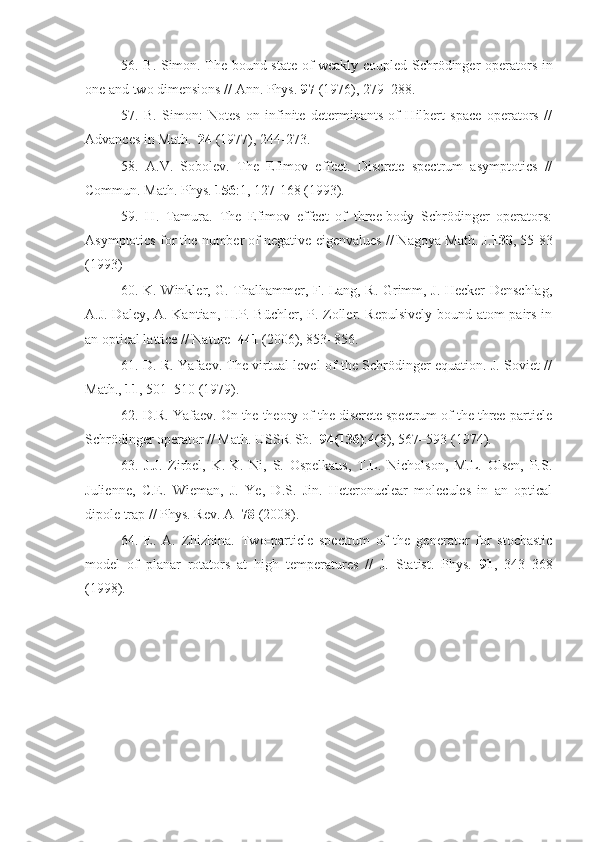 56. B. Simon. The bound state of weakly coupled Schrödinger operators in
one and two dimensions // Ann. Phys.  97  (1976), 279–288.
57.   B.   Simon:   Notes   on   infinite   determinants   of   Hilbert   space   operators   //
Advances in Math.   24  (1977), 244-273.
58.   A.V.   Sobolev.   The   Efimov   effect.   Discrete   spectrum   asymptotics   //
Commun. Math. Phys.  156 :1, 127-168 (1993).
59.   H.   Tamura.   The   Efimov   effect   of   three-body   Schrödinger   operators:
Asymptotics for the number of negative eigenvalues // Nagoya Math. J. 130 , 55-83
(1993)
60. K. Winkler, G. Thalhammer, F. Lang, R. Grimm, J. Hecker Denschlag,
A.J. Daley, A. Kantian, H.P. Büchler, P. Zoller. Repulsively bound atom pairs in
an optical lattice // Nature   441  (2006), 853–856.
61. D. R. Yafaev. The virtual level of the Schrödinger equation. J. Soviet //
Math.,  11 , 501–510 (1979).
62. D.R. Yafaev. On the theory of the discrete spectrum of the three-particle
Schrödinger operator // Math. USSR-Sb.   94(136) :4(8), 567–593 (1974).
63.   J.J.   Zirbel,   K.-K.   Ni,   S.   Ospelkaus,   T.L.   Nicholson,   M.L.   Olsen,   P.S.
Julienne,   C.E.   Wieman,   J.   Ye,   D.S.   Jin.   Heteronuclear   molecules   in   an   optical
dipole trap // Phys. Rev. A   78  (2008).
64.   E.   A.   Zhizhina.   Two-particle   spectrum   of   the   generator   for   stochastic
model   of   planar   rotators   at   high   temperatures   //   J.   Statist.   Phys.   91 ,   343–368
(1998). 