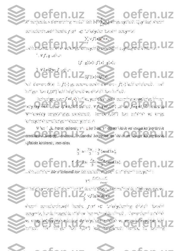 Z d
  panjarada  s   elementning moduli deb  	|s|=∑k=1
d
|sk|   songa aytiladi. Quyidagi shartni
qanoatlantiruvchi barcha 	
f:Zd→	C  funksiyalar fazosini qaraymiz: 
∑
s ∈ d   ∨ f ( s ) ¿ d
< ∞ ,
Ushbu fazoda qo‘shish va songa ko‘paytirish amallarini quyidagicha kiritamiz:
1. 	
∀	f,g  uchun 
( f + g ) ( x ) = f ( x ) + g ( x ) ;
2. 	
∀	λ∈C  va 	f  uchun 
( λf ) ( x ) = λf ( x ) .
Nol element   Θ	
( x	) ≡ 0.
  f ( ⋅ )
  ga qarama-qarshi element   − f ( ⋅ )
  kabi aniqlanadi. Hosil
bo‘lgan fazo 	
lp(Zd)  kabi belgilanadi va chiziqli fazo bo‘ladi.
Darhaqiqat, agar  f ∈ l
p ¿
) bo‘lsa, yaqinlashuvchi qatorning xossalariga binoan
ixtiyoriy  	
λ∈C   uchun  	λf	∈lp(Zd)   bo‘ladi.   ∀ f , g ∈ l
p ( Z d
)
  uchun   	f+g∈lp(Zd)   ekanligi
Minkovskiy   tengsizligiga   asoslanadi.   Demak  	
lp(Zd)   fazo   qo‘shish   va   songa
ko‘paytirish amallariga nisbatan yopiq. 	
▲
Misol 1.2.  Faraz qilamiz, 	
T1=¿  bo‘lsin. 	T1  da qo‘shish va songa ko‘paytirish
amallarini   haqiqiy   sonlarni  	
2π   modul   bo‘yicha   qo‘shish   va   songa   ko‘paytirish
sifatida kiritamiz, masalan 
π
2+π=	3π
2	=	−π
2	(mod	2π),
6 ⋅ π
5 = 2 π − 4 π
5 = − 4 π
5 ( mod 2 π ) .
Ushbu to‘plam  bir o‘lchamli tor  deb ataladi. 	
Td  bilan d  o‘lchamli tor, ya’ni :
T d
= .
d martaT 1
x T 1
x … … . T 1	
⏟
ni belgilaymiz .  d o‘lchamli tor 	
Td  da aniqlangan, Har ma’nosida o‘lchovga ega va
∫
Td ∨	f(q)¿pdq	<∞
shartni   qanoatlantiruvchi   barcha  	
f:Td→	C   funksiyalarning   chiziqli   fazosini
qaraymiz, bunda integralda o‘lchov  har ma’nosida olinadi . Elementlarni qo‘shish
va   songa   ko‘paytirish   odatdagi   funksiyalarni   qo‘shish   va   songa   ko‘paytirish   kabi
bo‘ladi.   Hosil   bo‘lgan   fazo   L
p ( T d
)
  kabi   belgilanadi.   Demak,   bu   fazoning 